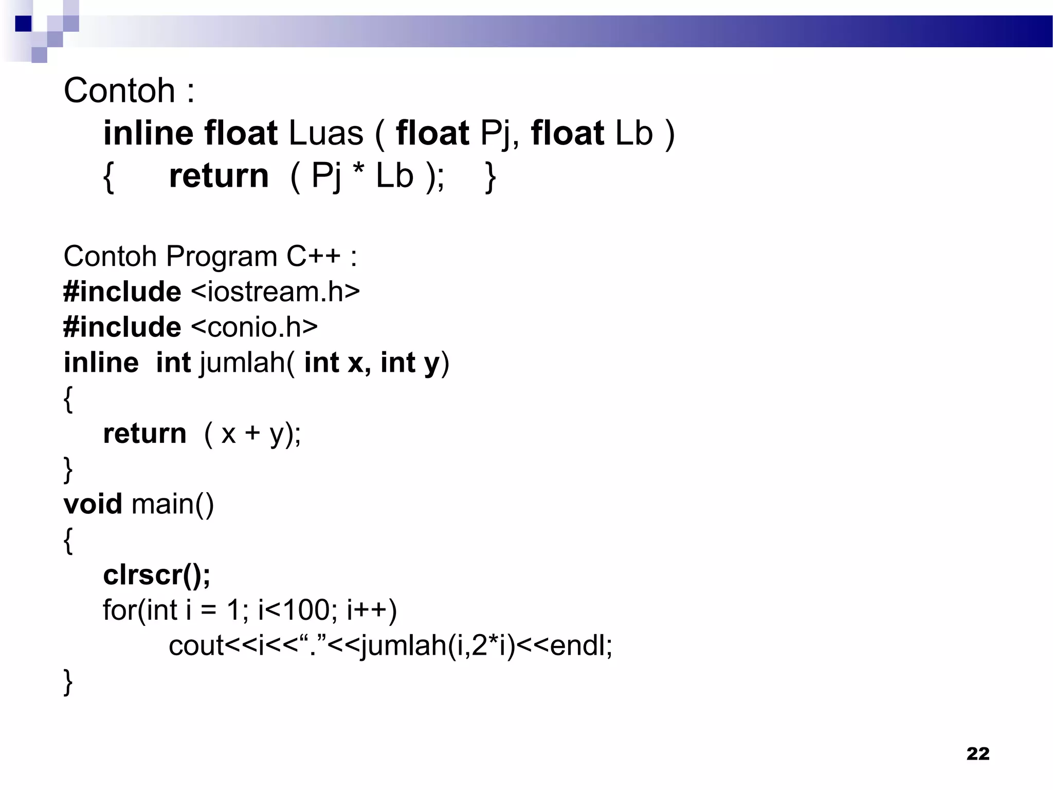 22
Contoh :
inline float Luas ( float Pj, float Lb )
{ return ( Pj * Lb ); }
Contoh Program C++ :
#include <iostream.h>
#include <conio.h>
inline int jumlah( int x, int y)
{
return ( x + y);
}
void main()
{
clrscr();
for(int i = 1; i<100; i++)
cout<<i<<“.”<<jumlah(i,2*i)<<endl;
}
 