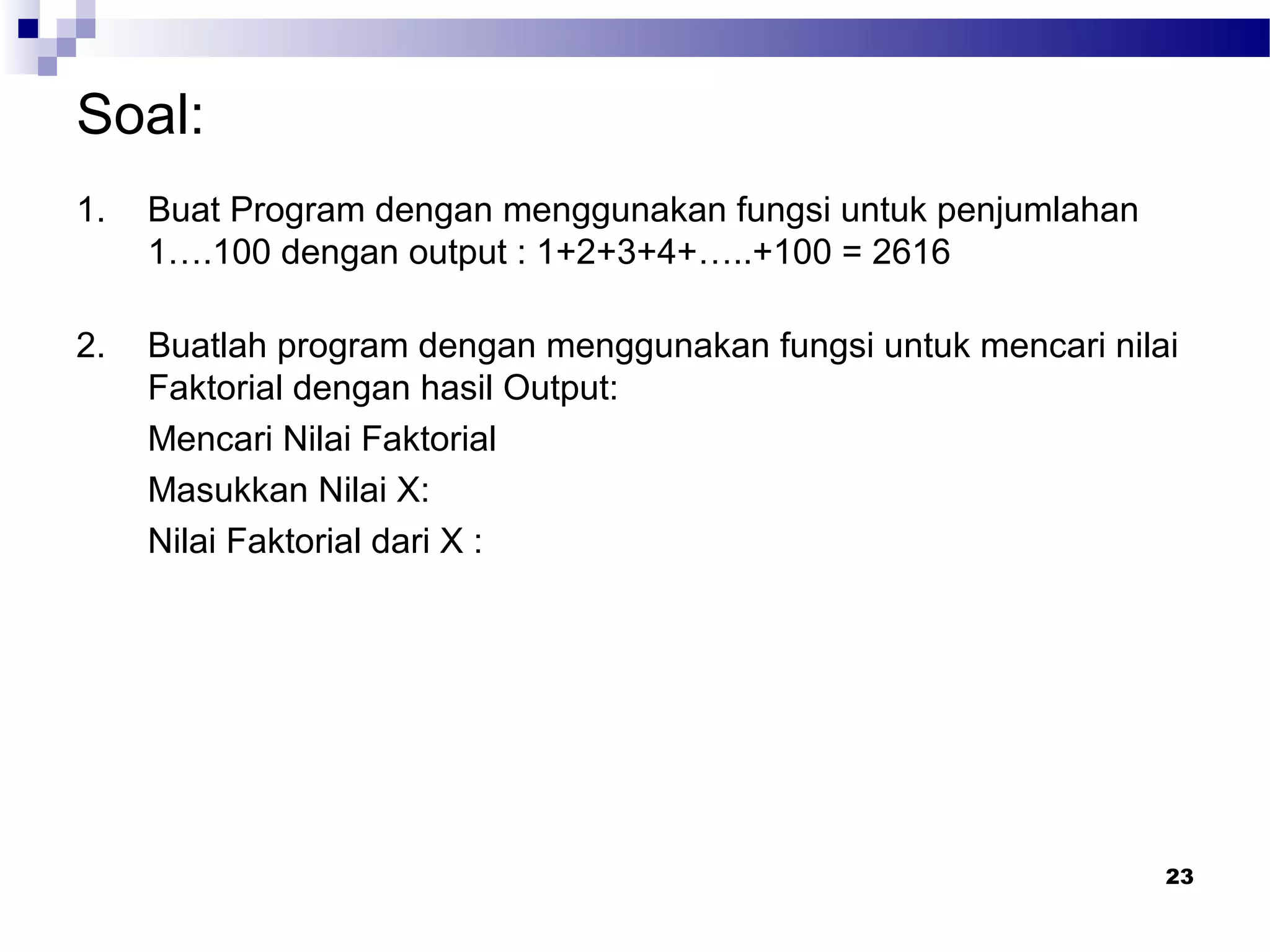 Soal:
1. Buat Program dengan menggunakan fungsi untuk penjumlahan
1….100 dengan output : 1+2+3+4+…..+100 = 2616
2. Buatlah program dengan menggunakan fungsi untuk mencari nilai
Faktorial dengan hasil Output:
Mencari Nilai Faktorial
Masukkan Nilai X:
Nilai Faktorial dari X :
23
 