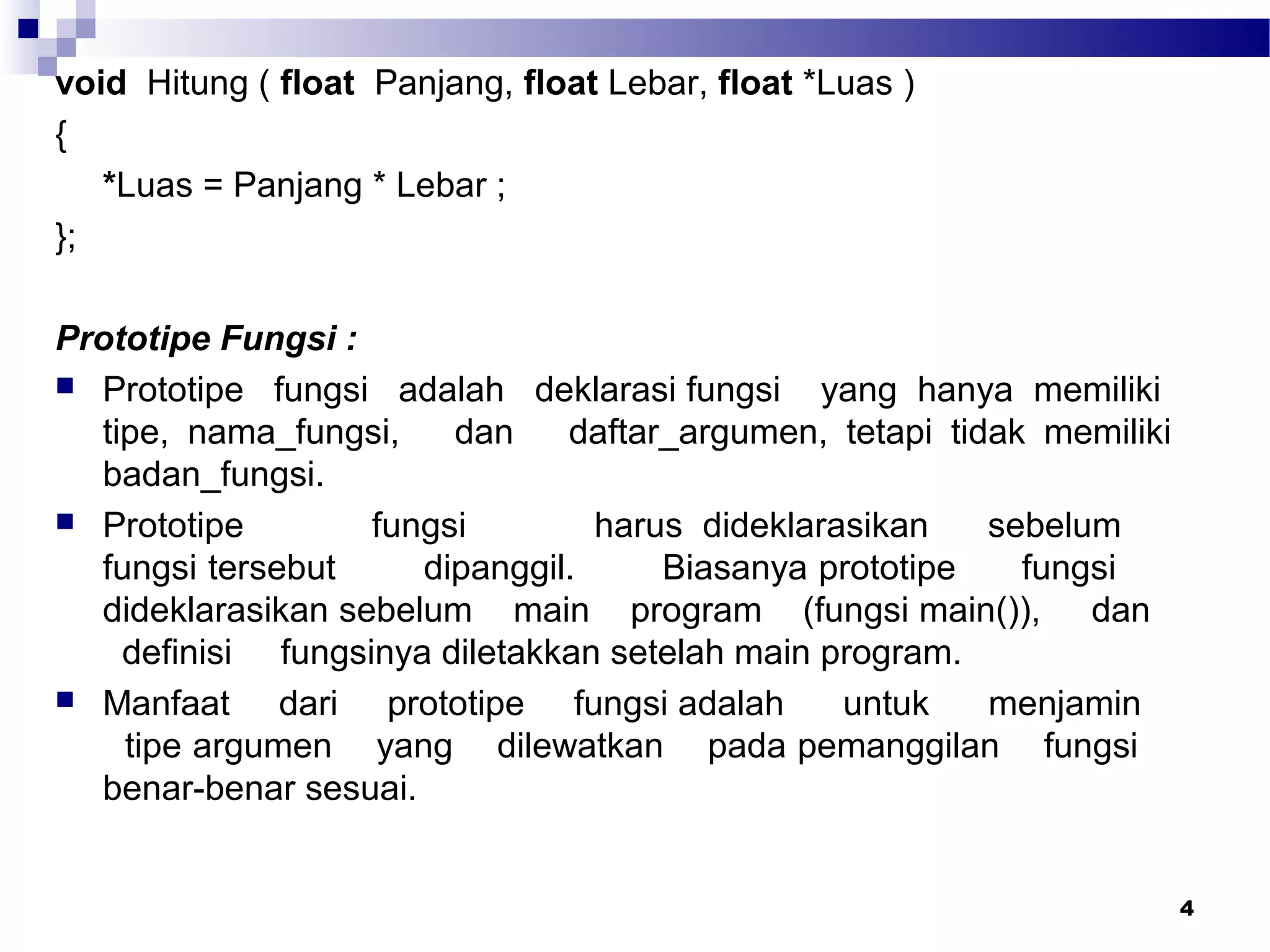 4
void Hitung ( float Panjang, float Lebar, float *Luas )
{
*Luas = Panjang * Lebar ;
};
Prototipe Fungsi :
 Prototipe fungsi adalah deklarasi fungsi yang hanya memiliki
tipe, nama_fungsi, dan daftar_argumen, tetapi tidak memiliki
badan_fungsi.
 Prototipe fungsi harus dideklarasikan sebelum
fungsi tersebut dipanggil. Biasanya prototipe fungsi
dideklarasikan sebelum main program (fungsi main()), dan
definisi fungsinya diletakkan setelah main program.
 Manfaat dari prototipe fungsi adalah untuk menjamin
tipe argumen yang dilewatkan pada pemanggilan fungsi
benar-benar sesuai.
 