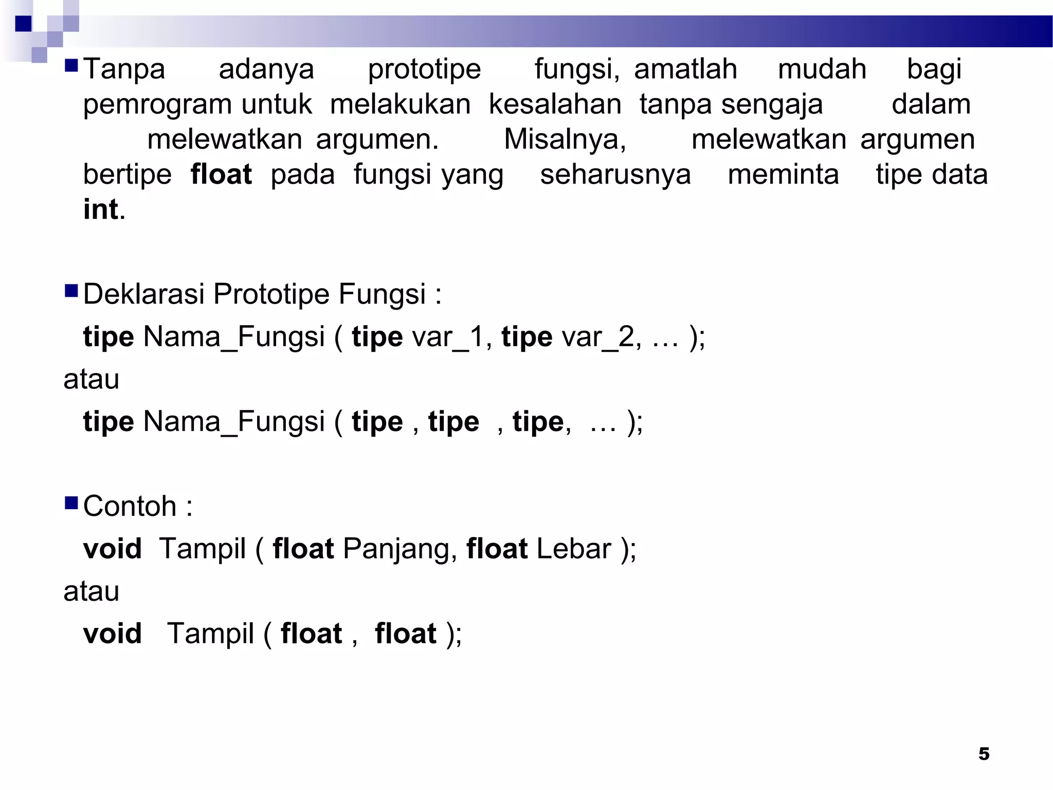 5
Tanpa adanya prototipe fungsi, amatlah mudah bagi
pemrogram untuk melakukan kesalahan tanpa sengaja dalam
melewatkan argumen. Misalnya, melewatkan argumen
bertipe float pada fungsi yang seharusnya meminta tipe data
int.
Deklarasi Prototipe Fungsi :
tipe Nama_Fungsi ( tipe var_1, tipe var_2, … );
atau
tipe Nama_Fungsi ( tipe , tipe , tipe, … );
Contoh :
void Tampil ( float Panjang, float Lebar );
atau
void Tampil ( float , float );
 