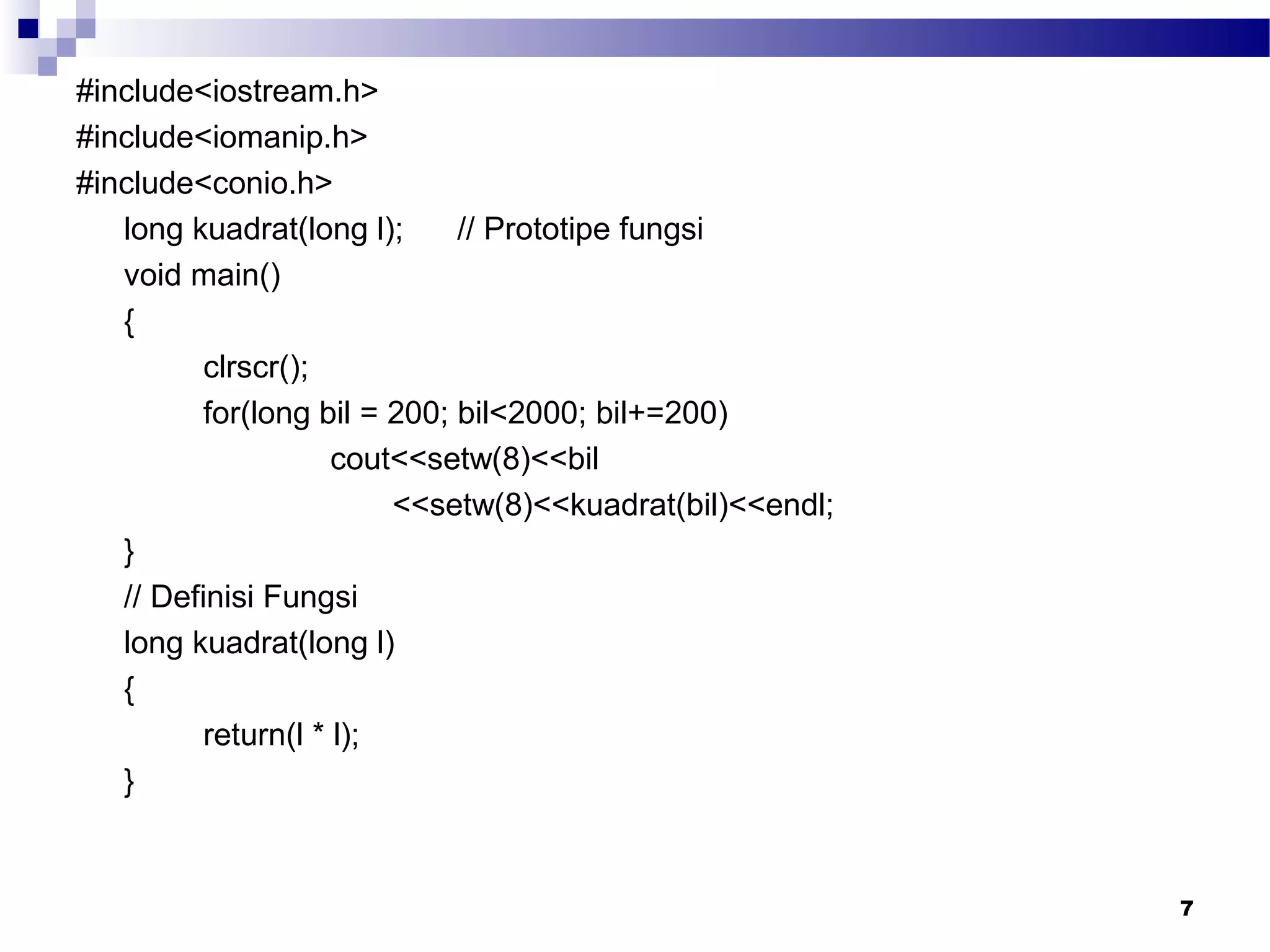 #include<iostream.h>
#include<iomanip.h>
#include<conio.h>
long kuadrat(long l); // Prototipe fungsi
void main()
{
clrscr();
for(long bil = 200; bil<2000; bil+=200)
cout<<setw(8)<<bil
<<setw(8)<<kuadrat(bil)<<endl;
}
// Definisi Fungsi
long kuadrat(long l)
{
return(l * l);
}
7
 