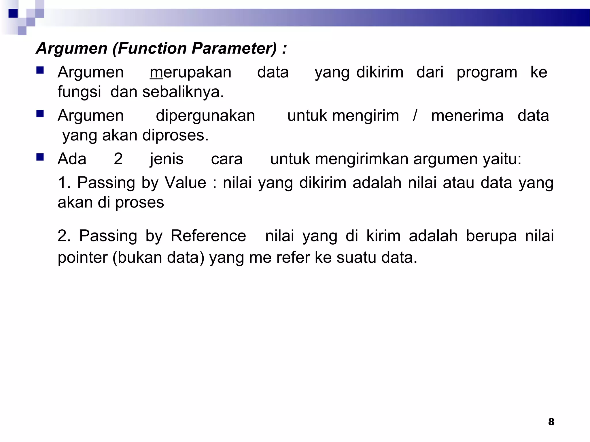 8
Argumen (Function Parameter) :
 Argumen merupakan data yang dikirim dari program ke
fungsi dan sebaliknya.
 Argumen dipergunakan untuk mengirim / menerima data
yang akan diproses.
 Ada 2 jenis cara untuk mengirimkan argumen yaitu:
1. Passing by Value : nilai yang dikirim adalah nilai atau data yang
akan di proses
2. Passing by Reference nilai yang di kirim adalah berupa nilai
pointer (bukan data) yang me refer ke suatu data.
 