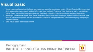 Visual basic
Pemograman I
INSTITUT TEKNOLOGI DAN BISNIS INDONESIA
• Visual basic adalah sebuah bahasa pemrograman yang berpusat pada object (Object Oriented Programming)
digunakan dalam pembuatan aplikasi Windows yang berbasis Graphical User Interface, hal ini menjadikan
Visual Basic menjadi bahasa pemrograman yang wajib diketahui dan dikuasai oleh setiap programmer.
• Beberapa karakteristik obyek tidak dapat dilakukan oleh Visual Basic misalnya seperti Inheritance tidak bisa
module dan Polymorphism secara terbatas bisa dilakukan dengan deklarasi class module yang mempunyai
Interface tertentu.
• Sifat Visual Basic tidak case sensitif.
 
