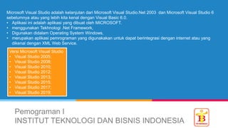 Pemograman I
INSTITUT TEKNOLOGI DAN BISNIS INDONESIA
Microsoft Visual Studio adalah kelanjutan dari Microsoft Visual Studio.Net 2003 dan Microsoft Visual Studio 6
sebelumnya atau yang lebih kita kenal dengan Visual Basic 6.0.
• Aplikasi ini adalah aplikasi yang dibuat oleh MICROSOFT.
• menggunakan Tekhnologi .Net Framework,
• Digunakan didalam Operating System Windows,
• merupakan aplikasi pemrograman yang digunakakan untuk dapat berintegrasi dengan internet atau yang
dikenal dengan XML Web Service.
Versi Microsoft Visual Studio
• Visual Studio 2005;
• Visual Studio 2008;
• Visual Studio 2010;
• Visual Studio 2012;
• Visual Studio 2013;
• Visual Studio 2015;
• Visual Studio 2017;
• Visual Studio 2019;
 