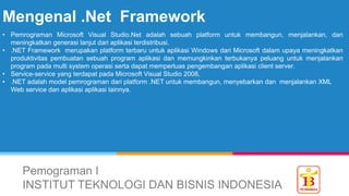 Mengenal .Net Framework
Pemograman I
INSTITUT TEKNOLOGI DAN BISNIS INDONESIA
• Pemrograman Microsoft Visual Studio.Net adalah sebuah platform untuk membangun, menjalankan, dan
meningkatkan generasi lanjut dari aplikasi terdistribusi.
• .NET Framework merupakan platform terbaru untuk aplikasi Windows dari Microsoft dalam upaya meningkatkan
produktivitas pembuatan sebuah program aplikasi dan memungkinkan terbukanya peluang untuk menjalankan
program pada multi system operasi serta dapat memperluas pengembangan aplikasi client server.
• Service-service yang terdapat pada Microsoft Visual Studio 2008,
• .NET adalah model pemrograman dari platform .NET untuk membangun, menyebarkan dan menjalankan XML
Web service dan aplikasi aplikasi lainnya.
 
