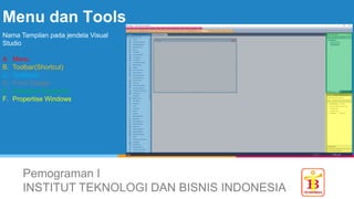 Menu dan Tools
Pemograman I
INSTITUT TEKNOLOGI DAN BISNIS INDONESIA
Nama Tampilan pada jendela Visual
Studio
A. Menu
B. Toolbar(Shortcut)
C. Toolboox
D. Form Design
E. Sollusion Exsplorer
F. Propertise Windows
 