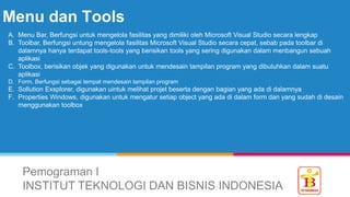 Menu dan Tools
Pemograman I
INSTITUT TEKNOLOGI DAN BISNIS INDONESIA
A. Menu Bar, Berfungsi untuk mengelola fasilitas yang dimiliki oleh Microsoft Visual Studio secara lengkap
B. Toolbar, Berfungsi untung mengelola fasilitas Microsoft Visual Studio secara cepat, sebab pada toolbar di
dalamnya hanya terdapat tools-tools yang berisikan tools yang sering digunakan dalam menbangun sebuah
aplikasi
C. Toolbox, berisikan objek yang digunakan untuk mendesain tampilan program yang dibutuhkan dalam suatu
aplikasi
D. Form, Berfungsi sebagai tempat mendesain tampilan program
E. Sollution Exsplorer, digunakan uintuk melihat projet beserta dengan bagian yang ada di dalamnya
F. Properties Windows, digunakan untuk mengatur setiap object yang ada di dalam form dan yang sudah di desain
menggunakan toolbox
 