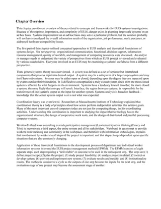 Chapter Overview
This chapter provides an overview of theory related to concepts and frameworks for EUIS systems investigations.
Because of the expense, importance, and complexity of EUIS, danger exists in planning large scale systems on an
ad hoc basis. Systems implemented on an ad hoc basis may solve a particular problem, but the solution probably
will not have considered the overall information needs of the organization, job performance, work processes, or
addressed hardware compatibility issues.
The first part of this chapter outlined conceptual approaches to EUIS analysis and theoretical foundations of
systems design. Six perspectives: organizational communication, functional, decision support, information
resource management, quality of worklife, and management of computing resources were discussed. An analyst
or manager needs to understand the variety of perspectives from which an EUIS project is viewed and evaluated
by various stakeholders. Everyone involved in an EUIS may be examining a systems' usefulness from a different
perspective.
Then, general systems theory was overviewed. A system was defined as a set of separate but interrelated
components that process input into desired output. A system may be a subsystem of a larger suprasystem and may
itself have subsystems. Systems may be either open or closed, depending upon the degree they are impacted upon
by events outside their boundaries. It is difficult to conceptualize a truly closed system since even the most closed
system is affected by what happens in its environment. Systems have a tendency toward disorder; the more closed
a system, the more likely that entropy will result. Interface, the region between systems, is responsible for the
transference of one system's output as the input for another system. Systems analysis is based on feedback--
knowledge that the actual system output is or is not what was expected.
Coordination theory was overviewed. Researchers at Massachusetts Institute of Technology explained that
coordination theory is a body of principles about how actors perform independent activities that achieve goals.
Many of the most important uses of computers today are not just for computing things, but for coordinating
activities. Understanding this coordination is important to studying the impact that technology has on the
organizational structure, the design of cooperative work tools, and the design of distributed and parallel processing
computer systems.
Weisbord's third wave consulting extends participative management (Lewin) and systems thinking (Emery and
Trist) to incorporate a third aspect, the entire system and all its stakeholders. Weisbord, in an attempt to provide
workers more meaning and community in the workplace, and therefore with information technologies, explains
that involvement by workers in all steps of the project is important, and that steps change dependent upon specific
situations that are also constantly changing.
Application of these theoretical foundations to the development process of department and individual worker
information systems is termed the EUIS project management method (EPMM). The EPMM consists of eight
separate steps, each step requiring a "deliverable" or outcome to be used in the subsequent step. The steps are (1)
define project scope; (2) plan the project; (3) study project feasibility; (4) analyze project in detail; (5) select or
develop system; (6) convert and implement new system; (7) evaluate results and modify; and (8) institutionalize
results. The method is considered a cycle as the outputs of one step become the inputs for the next step, and the
evaluation stage of one project may become the assessment stage of another.
 