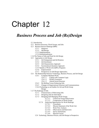 Chapter 12
Business Process and Job (Re)Design
12.1 Introduction
12.2 Business Processes, Work Groups, and Jobs
12.3 Business Process Redesign (BPR)
12.3.1 Diagnosis
12.3.2 (Re)Design
1 2.3.3 Implementation
1 2.3.4 Institutionalization
1 2.4 The Nature of Jobs and Need for Job Design
12.5 Approaches to Job Design
12.5.1 Job Enlargement and Job Rotation
12.5.2 Job Enrichment
12.5.3 Job Characteristics Approach
12.5.4 Sociotechnical (Systems) Approach
1 2.5.5 Quality of Work Life (QWL) Programs
12.5.6 Empowerment
12.5.7 Perspectives on Job Design Approaches
12.6 The Relationship between Technology, Business Process, and Job Design
12.6.1 Computer-Mediated Work
12.6.1.1 Coping with Computer Logic
12.6.1.2 Worker Frustration
12.6.1.3 Altered Social Structure
12.6.2 De-Skilling Versus Enhancing Jobs
12.6.3 Changes in Organizational Structure and Communications
1 2.6.4 Technology as an Enabler for Job and Work Group
Design
1 2.7 The Redesign of Jobs
12.7.1 Characteristics of Motivating Jobs
12.7.2 Designing Jobs for Individuals
12.7.3 Designing Self-Managing Work Groups
12.7.3.1 Criteria for Group Effectiveness
12.7.3.2 Composition of Work Groups
12.7.4 Analyzing Opportunities for Work Redesign
12.7.4.1 Consultants
12.7.4.2 Mission Statement of the Work Unit
12.7.4.3 Work Flow Analysis
12.7.4.4 Observations and Interviews
12.7.4.5 Survey Instruments
12.7.4.6 Physical Layout
12.8 Technology, Business Process, and Job Design in Perspective
 