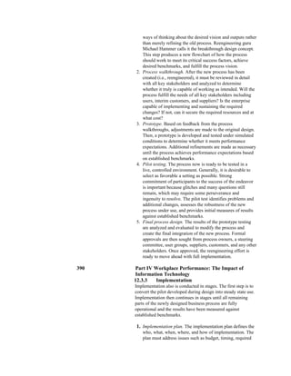 ways of thinking about the desired vision and outputs rather
than merely refining the old process. Reengineering guru
Michael Hammer calls it the breakthrough design concept.
This step produces a new flowchart of how the process
should work to meet its critical success factors, achieve
desired benchmarks, and fulfill the process vision.
2. Process walkthrough. After the new process has been
created (i.e., reengineered), it must be reviewed in detail
with all key stakeholders and analyzed to determine
whether it truly is capable of working as intended. Will the
process fulfill the needs of all key stakeholders including
users, interim customers, and suppliers? Is the enterprise
capable of implementing and sustaining the required
changes? If not, can it secure the required resources and at
what cost?
3. Prototype. Based on feedback from the process
walkthroughs, adjustments are made to the original design.
Then, a prototype is developed and tested under simulated
conditions to determine whether it meets performance
expectations. Additional refinements are made as necessary
until the process achieves performance expectations based
on established benchmarks.
4. Pilot testing. The process now is ready to be tested in a
live, controlled environment. Generally, it is desirable to
select as favorable a setting as possible. Strong
commitment of participants to the success of the endeavor
is important because glitches and many questions still
remain, which may require some perseverance and
ingenuity to resolve. The pilot test identifies problems and
additional changes, assesses the robustness of the new
process under use, and provides initial measures of results
against established benchmarks.
5. Final process design. The results of the prototype testing
are analyzed and evaluated to modify the process and
create the final integration of the new process. Formal
approvals are then sought from process owners, a steering
committee, user groups, suppliers, customers, and any other
stakeholders. Once approved, the reengineering effort is
ready to move ahead with full implementation.
390 Part IV Workplace Performance: The Impact of
Information Technology
12.3.3 Implementation
Implementation also is conducted in stages. The first step is to
convert the pilot developed during design into steady state use.
Implementation then continues in stages until all remaining
parts of the newly designed business process are fully
operational and the results have been measured against
established benchmarks.
1. Implementation plan. The implementation plan defines the
who, what, when, where, and how of implementation. The
plan must address issues such as budget, timing, required
 