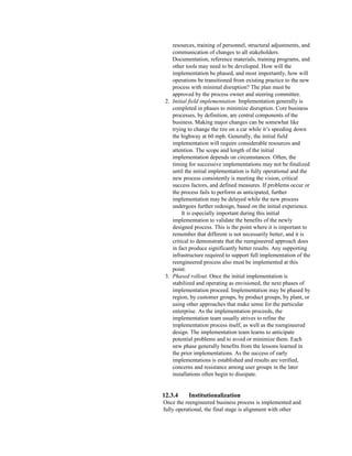 resources, training of personnel, structural adjustments, and
communication of changes to all stakeholders.
Documentation, reference materials, training programs, and
other tools may need to be developed. How will the
implementation be phased, and most importantly, how will
operations be transitioned from existing practice to the new
process with minimal disruption? The plan must be
approved by the process owner and steering committee.
2. Initial field implementation. Implementation generally is
completed in phases to minimize disruption. Core business
processes, by definition, are central components of the
business. Making major changes can be somewhat like
trying to change the tire on a car while it’s speeding down
the highway at 60 mph. Generally, the initial field
implementation will require considerable resources and
attention. The scope and length of the initial
implementation depends on circumstances. Often, the
timing for successive implementations may not be finalized
until the initial implementation is fully operational and the
new process consistently is meeting the vision, critical
success factors, and defined measures. If problems occur or
the process fails to perform as anticipated, further
implementation may be delayed while the new process
undergoes further redesign, based on the initial experience.
It is especially important during this initial
implementation to validate the benefits of the newly
designed process. This is the point where it is important to
remember that different is not necessarily better, and it is
critical to demonstrate that the reengineered approach does
in fact produce significantly better results. Any supporting
infrastructure required to support full implementation of the
reengineered process also must be implemented at this
point.
3. Phased rollout. Once the initial implementation is
stabilized and operating as envisioned, the next phases of
implementation proceed. Implementation may be phased by
region, by customer groups, by product groups, by plant, or
using other approaches that make sense for the particular
enterprise. As the implementation proceeds, the
implementation team usually strives to refine the
implementation process itself, as well as the reengineered
design. The implementation team learns to anticipate
potential problems and to avoid or minimize them. Each
new phase generally benefits from the lessons learned in
the prior implementations. As the success of early
implementations is established and results are verified,
concerns and resistance among user groups in the later
installations often begin to dissipate.
12.3.4 Institutionalization
Once the reengineered business process is implemented and
fully operational, the final stage is alignment with other
 