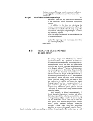 business processes. This stage must be monitored regularly as
an ongoing part of normal business operations based on the
established
Chapter 12 Business Process and Job (Re)Design 391
benchmarks. This final step would include a transition
to the enterprise’s ongoin continuous improvement
process.
In addition to the focus on redesigning the
business process, successful r engineering efforts also
must address issues of job and work group design. This
a requirement not only for reengineering but for almost
any technology impleme:
tation. The impact on jobs must be assessed with an eye
to using technology as
enabler for improving work, encouraging innovation,
and supporting high perfc
mance levels
1 2.4 THE NATURE OF JOBS AND NEED
FOR JOB DESIGN
The term job design means “the formal and informal
specification of tasks that a performed by employees,
including expected interpersonal relationships and ta~
interdependence. Ideally, the needs and goals of both
employees and the orgar zation are taken into account
in job design or redesign.”5
The term job design su gests
a systematic process for determining the content of a
job. It implies that tl content, interdependencies, and
personal relationships of a job are thought o carefully to
accomplish organizational goals. In fact, not all jobs are
the result of j design. Jobs often evolve haphazardly
All too frequently, work is divided bas~ upon the skills
and preferences of available staff rather than logical
design prin ples. Every time a manager assigns work or
gives instrtictions, job design occui Likewise, when
analysts design information systems, jobs are affected.
Co sciously or unconsciously, many factors influence
the design of jobs.
Ajob generally is defined organizationally. A
formal description legitimizes tl position and defines
the tasks, responsibility, authority, accountability, role
in tl organization, and pay scale for the person in each
job. Past practice has been to d fine jobs in terms of a
set of specific tasks: preparing budgets, typing correspo
dence, writing computer programs, conducting
meetings, writing repor supervising employees,
appraising performance, hiring staff, analyzing financi
trends, evaluating market data, teaching job skills, or forecasting sales. The tas that make up a job
 