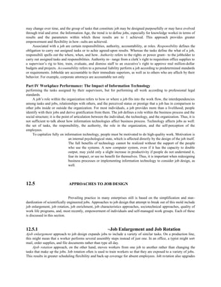 may change over time, and the group of tasks that constitutc job may be designed purposefully or may have evolved
through trial and error. the Information Age, the trend is to define jobs, especially for knowledge workei in terms of
results and the parameters within which those results are to 1 achieved. This approach provides greater
empowerment and flexibility in how t sults are achieved.
Associated with a job are certain responsibilities, authority, accountability, ar roles. Responsibility defines the
obligation to carry out assigned tasks or to achie agreed-upon results. Whereas the tasks define the what of a job,
responsibili spells out the where, when, and how. Authority refers to the rights or power grant~ to the jobholder to
carry out assigned tasks and responsibilities. Authority m~ range from a clerk’s right to requisition office supplies to
a supervisor’s rig to hire, train, evaluate, and dismiss staff to an executive’s right to approve mul million-dollar
budgets and projects. Accountability refers to a personal liability perform a job according to predetermined standards
or requirements. Jobholde are accountable to their immediate superiors, as well as to others who are affech by their
behavior. For example, corporate attorneys are accountable not only
Part IV Workplace Performance: The Impact of Information Technology
performing the tasks assigned by their supervisors, but for performing all work according to professional legal
standards.
A job’s role within the organization refers to how or where a job fits into the work flow, the interdependencies
among tasks and jobs, relationships with others, and the perceived status or prestige that a job has in comparison to
other jobs inside or outside the organization. For most individuals, a job provides more than a livelihood; people
identify with their jobs and derive gratification from them. The job defines a role within the business process and the
social structure; it is the point of articulation between the individual, the technology, and the organization. Thus, it is
not sufficient to talk about how information technologies affect business process. Technology affects jobs as well:
the set of tasks, the responsibility, the authority, the role in the organization, and the self-perception of the
employees.
To capitalize fully on information technology, people must be motivated to do high-quality work. Motivation is
an internal psychological state, which is affected directly by the design of the job itself.
The full benefits of technology cannot be realized without the support of the people
who use the systems. A new computer system, even if it has the capacity to double
output, may yield only a slight increase in productivity if people do not understand it,
fear its impact, or see no benefit for themselves. Thus, it is important when redesigning
business processes or implementing information technology to consider job design, as
well.
12.5 APPROACHES TO JOB DESIGN
Prevailing practice in many enterprises still is based on the simplification and stan-
dardization of scientifically engineered jobs. Approaches to job design that attempt to break out of this mold include
job enlargement, job rotation, job enrichment, job characteristics approaches, sociotechnical approaches, quality of
work life programs, and, most recently, empowerment of individuals and self-managed work groups. Each of these
is discussed in this section.
12.5.1 ~Job Enlargement and Job Rotation
Ajob enlargement approach to job design expands jobs to include a variety of similar tasks. On a production line,
this might mean that a worker performs several assembly steps instead of just one. In an office, a typist might sort
mail, order supplies, and file documents rather than type all day.
Ajob rotation approach, on the other hand, moves workers from one job to another rather than changing the
tasks that make up the jobs. Job rotation often is used to train workers so that they are exposed to a variety of jobs.
This results in greater scheduling flexibility and back-up coverage for absent employees. Job rotation also upgrades
 