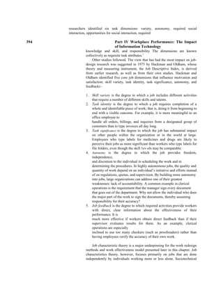 researchers identified six task dimensions: variety, autonomy, required social
interaction, opportunities for social interaction, required
394 Part IV Workplace Performance: The Impact
of Information Technology
knowledge and skill, and responsibility The dimensions are known
collectively as requisite task attributes.7
Other studies followed. The view that has had the most impact on job-
design research was suggested in 1975 by Hackman and Oldham, whose
theory and measuring instrument, the Job Descriptive Index, is derived
from earlier research, as well as from their own studies. Hackman and
Oldham identified five core job dimensions that influence motivation and
satisfaction: skill variety, task identity, task significance, autonomy, and
feedbacki~
1. Skill variety is the degree to which a job includes different activities
that require a number of different skills and talents.
2. Task identity is the degree to which a job requires completion of a
whole and identifiable piece of work; that is, doing it from beginning to
end with a visible outcome. For example, it is more meaningful to an
office employee to
handle all orders, billings, and inquiries from a designated group of
customers than to type invoices all day long.
3. Task significance is the degree to which the job has substantial impact
on other people within the organization or in the world at large.
Employees who type labels for medicines and drugs are likely to
perceive their jobs as more significant than workers who type labels for
file folders, even though the skill 1ev-els may be comparable.
4. Autonomy is the degree to which the job provides freedom,
independence,
and discretion to the individual in scheduling the work and in
determining the procedures. In highly autonomous jobs, the quality and
quantity of work depend on an individual’s initiative and efforts instead
of on regulations, quotas, and supervision. By building more autonomy
into jobs, large organizations can address one of their greatest
weaknesses: lack of accountability. A common example in clerical
operations is the requirement that the manager sign every document
that goes out of the department. Why not allow the individual who does
the major part of the work to sign the documents, thereby assuming
responsibility for their accuracy?
5. Job feedback is the degree to which required activities provide workers
with direct, clear information about the effectiveness of their
performance. It is
much more effective if workers obtain direct feedback than if their
supervisor evaluates results for them. As an example, clerical
operations are especially
inclined to use too many checkers (such as proofreaders) rather than
having employees verify the accuracy of their own work.
Job characteristic theory is a major underpinning for the work redesign
methods and work effectiveness model presented later in this chapter. Job
characteristics theory, however, focuses primarily on jobs that are done
independently by individuals working more or less alone. Sociotechnical
 