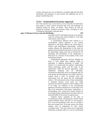 systems, discussed next, are an alternative conceptual approach that deals
specifically with properties of work systems that emphasize the use of
groups in performing work.
12.5.4 Sociotechnical (Systems) Approach
Eric Trist used the term sociotechnical system to describe his observation
that people (a social system) interacted with tools and techniques (a
technical system) by choice, not chance. These choices, he said, are
dictated by economic, technical, and human values. According to Trist,
“information technologies, especially those
apter 12 Business Process and Job (Re)Design 395
concerned with PCs and digital networks, give immense
scope for solving many current problems—if the right
value choices can be madei
A sociotechnical approach (also referred to as
sociotechnical systems approach or just systems
approach) to job design balances the social needs of
workers with technological requirements. Technical
systems influence the characteristics of the social (or
people) system through the allocation of work roles and
the relationships among tasks that are dictated by the
technology The performance of the organization is
believed to be a function of the interface of the social
and technical systems.
Sociotechnical approaches advocate changing the
focus of work design from adapting people to
technology to adapting technology to people. The
objective is to design jobs that optimize relationships
among technology, people, and the needs of the
organization. Unlike the previous approaches, which
emphasized designing jobs for individuals,
sociotechnical approaches focus on designing tasks for
work groups. By participating in the group’s decisions,
workers attain a sense of personal worth and
achievement from the group and the relationships
within it. Th€ motivational value of these relationships
is important because social needs out weigh
achievement needs for 60 percent of the workforce. One
of the major con tributions of the sociotechnical
approach to the theory and practice of work desigr is the
idea of the autonomous work group. Autonomous, or
self-managing, worl~ groups have recently become an
increasingly popular organizational innovation They are
discussed further in the section on empowerment.
Frederick Emery expanded on the ideas of
sociotechnical systems, introducing the concept of open
systems thinking. Emery said that it is not enough to
kno’~x how the technology works. Nor is it enough to
know how people work. In an oper system, the current
situation must be understood. In other words,
everything counts. “The most useful way to understand
technology and people within a s~s tern is to understand
 