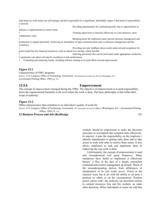 individual (or work team) can self-manage and feel responsible for a significant, identifiable output if that kind of responsibility
is desired.
• Providing opportunities for continued growth; that is, opportunities to
advance in organizational or career terms.
• Training supervisors to function effectively in a less directive, more
collahorative style.
• Breaking down the traditional status barriers between management and
production or support personnel. Achieving an atmosphere of open communication and trust between management and the
workforce.
• Providing not only feedback about results achieved and recognition for
good results but also financial incentives, such as shared cost savings, where feasible.
• Selecting personnel who can be motivated, under appropriate conditions,
to genuinely care about striving for excellence in task performance.
• Evaluating and analyzing results, including failures, leading to revised efforts toward improvement.
Figure 12-1
Characteristics of OWL programs
Source: U.S. Congress, Office of Technology Assessment, TheAutomation of Americas Oft ices (Washington, D.C.:
Government Printing Office, 1985), p. 12.
12.5.6 Empowerment
The concept of empowerment emerged during the 1980s. The objective of empowerment is to push responsibility
down the organizational hierarchy to the level where the work is done. The basic philosophy is that within their
scope of authority,
Figure 12-2
Office characteristics that contribute to an individual’s quality of work life
Source: U.S. Congress, Office of Technology Assessment, The Automation of America Offices (Washington, D.C.: Government Printing
Office, 1985), P. 126.
12 Business Process and Job (Re)Design 397
workers should be empowered to make the decisions
necessary to accomplish thei assigned tasks effectively.
In practice, it puts the responsibility on the employee t
identify impediments to getting tasks done and to take
action to work with other to resolve those issues. Jt also
allows employees to seek and implement ideas fo
improving the way work is done.
Unfortunately, the concept of empowerment is used
and misunderstood witl great frequency. Many
enterprises have failed to implement it effectively
becaus’ it flies in the face of a deeply entrenched
command-and-control management ap proach. Much of
the misunderstanding derives from differences in
interpretatiol of its root word: power. Power in the
classical sense has to do with the ability to im pose a
position on others or on the circumstances. Position
power carries with i the authority (as described earlier)
to commit resources, hire and fire workers, an make
other decisions. When individuals or teams are told that
 