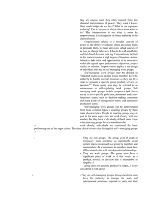 they are empow ered, they often respond from this
classical interpretation of power. They want t know:
How much budget do we have? What is our signature
authority? Can w’ require or direct others about what to
do? This interpretation is not what is mean by
empowerment; it is delegation of formal authority in the
classical sense.
Empowerment relates to a broader concept of
power as the ability to influenc others and cause them,
or persuade them, to make decisions, select courses of
ac tion, or change behaviors. It has to do with credibility
and fact-based decision mak ing. Empowerment defined
in this context creates a high degree of freedom 0 action,
latitude to take risks, and opportunities to be innovative
within the agreed upon performance objectives, project
results, or mission. Empowerment applies ti the design
of individual jobs and to self-managing work groups.
Self-managing work groups may be defined as
“intact (if small) social system whose members have the
authority to handle internal processes as they see fit ii
order to generate a specific group product, service, or
decision.”12
These group also may be referred to as
autonomous or self-regulating work groups. Seli
managing work groups include temporary task forces
set up to solve specific prob lems; permanent and cross-
functional teams, such as decision-making committee
and many kinds of management teams; and permanent
production teams.
Self-managing work groups can be differentiated
from more common types o coacting groups by three
main characteristics. People in coacting groups may rc
port to the same supervisor and work closely with one
another, but they have ir dividually defined tasks. Even
when coacting groups have to coordinate thei
I II work closely, individuals are considered the basic
performing unit of the organ zation. The three characteristics that distinguish self—managing groups
13
• They are real groups. The group, even if small or
temporary, must constitute an identifiable social
system that is recognized as a group by members and
nonmembers. At a minimum, its members must have
differentiated roles will interdependent relationships.
• They are work groups. The group must have a
significant piece of work to d that results in a
product, service, or decision that is measurable or
tangible. II
group does not generate productive output, it is not
considered a work groul
I, . • They are self-managing groups. Group members must
have the authority to manage the work and
interpersonal processes required to carry out their
 