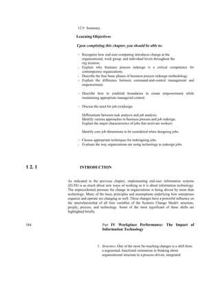 12.9 Summary
Learning Objectives
Upon completing this chapter, you should be able to:
~ Recognize how end-user computing introduces change at the
organizational, work group, and individual levels throughout the
org nization.
) Explain why business process redesign is a critical competence for
contemporary organizations.
) Describe the four basic phases of business process redesign methodology.
~ Explain the difference between command-and-control management and
empowerment.
~ Describe how to establish boundaries to create empowerment while
maintaining appropriate managerial control.
~ Discuss the need for job (re)design.
Differentiate between task analysis and job analysis.
Identify various approaches to business process and job redesign.
Explain the major characteristics of jobs that motivate workers.
Identify core job dimensions to be considered when designing jobs.
~ Choose appropriate techniques for redesigning jobs.
) Evaluate the way organizations are using technology to redesign jobs.
1 2. 1 INTRODUCTION
As indicated in the previous chapter, implementing end-user information systems
(EUJS) is as much about new ways of working as it is about information technology.
The unprecedented pressure for change in organizations is being driven by more than
technology. Many of the basic principles and assumptions underlying how enterprises
organize and operate are changing as well. These changes have a powerful influence on
the interrelationship of all four variables of the Systems Change Model: structure,
people, process, and technology. Some of the most significant of these shifts are
highlighted briefly.
384 Part IV Workplace Performance: The Impact of
Information Technology
1. Structure. One of the most far-reaching changes is a shift from
a segmented, functional orientation in thinking about
organizational structure to a process-driven, integrated
 