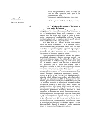 tasl If management retains control over who does
what and when it gets done, then a group is self-
managed only in name.
ill The conditions required for high team effectiveness
are different from tin
needed for optimal individual work effectiveness. For
individuals, the empha
398 Part IV Workplace Performance: The Impact of
Information Technology
is on the person-job relationship, whereas for groups, analysts must
consider person-job, person-group, and group-job relationships, as
well as interrelationships among these components. ~ Thus,
designing work for grotips never should be viewed as merely
creating a team version of a good individual job design. One of the
most important choices to be made in structuring a work system is
the choice between individual and group designs.
In his book about BPR, Harold S. Resnick talks about the
concept of shared responsibility.15
In a traditional context,
responsibilities are largely an individual matter. When individuals
are assigned a responsibility, they are personally accountable for
generating the results expected for the defined area. Typically, re-
sponsibilities are defined, measurable, tied to accountability, and
form the basis for recognition and reward systems.
From a business process perspective, however, few tasks are
accomplished individually. Business processes generally span
multiple individtials and groups. The traditional view of individual
responsibility tends to work reasonably well when work is going
well. The tendency, however, is for individuals to optimize their
own performance and to protect their personal areas of
responsibility, assigning the blame or fault to others when problems
arise. No one seems to own the entire scope of the work.
As enterprises transition to a process orientation and recognize
the interdependence of work and the necessity for teams to work
together, individtial responsibility paradoxically becomes a
limitation, as well as an asset. The concept of shared responsibility
is intended to build full team interdependence and collective effort.
Individuals have a shared responsibility for the success of the entire
enterprise, process, team, or work product of which they are a part.
This means that the failure of any individual member of the team
represents the failure of the entire team. Resnick indicates that
shared responsibility often creates initial anxiety and concerns.
Each individual now realizes that the performance of others directly
affects personal performance. When fully developed in a team
environment, he hastens to add, shared responsibility is not only
comfortable for all the team members, it is essential to the creation
of high performance teams. Resnick cautions, however, that in
order to implement the concept, the reward and recognition systems
of the organization must be brought into alignment. Shared
responsibilities require team-based reward and recognition systems
in addition to individual-based performance systems. (See the
Bailey and Bailey Spotlight in chapter 4.) It also leads to the
demand for some risk-based compensation systems.
 