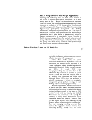 12.5.7 Perspectives on Job Design Approaches
Declining U.S. productivity in the late 1970s focused attention on
the success of Japanese participative management. In his best-
selling book ThL’ortI Z, William Ouchi challenged the traditional
American premise that specialization increases productivity. Ouchi
compared the productivity of U.S. firms practicing American-style
scientific management to the productivity of U.S. firms practicing
Japanese-style participative management. His findings
demonstrated that Japanese-style management, with a low degree of
specialization, achieved higher productivity than American-style
management with a high degree of specialization. Moreover,
Japanese management led to higher-quality output. According to
Ouchi, American managers believe that quality is achieved through
testing and control. Japanese managers, on the other hand, believe
that quality comes from inviting workers to refine product design
and manufacturing processes continually. Ouchi
hapter 12 Business Process and Job (Re)Design
399
concluded that Japanese-style management was more
effective than Amen style management.
Futurist Alvin Toffler terms the current
environment the Information Ag the third wave, with
agricultural and industrial waves preceding it. In
Prodw Workplaces, Marvin Weisbord marries open
sociotechnical (systems) thinkin team effectiveness
and labels the result third zvave
nianaging/consulting. He m tains that in the
Information Age, teamwork is essential to system
success. Jr view, this means that everyone needs to
be involved with improving the whole tern.
Weisbord (Figure 12-3) shows the evolution of
scientific management (‘ lorism), to participative
management (group problem solving), to syst.
thinking, to third wave managing/consulting.
Weisbord suggests three powerful levers that can
be used to turn workp anxiety into energy: purposes,
relationships, and structures. Purposes (missic are the
business that the company is in—the future on which
everyone’s wod curity and meaning are attached.
Relationships are connections with cowor] that
contribute to feeling whole. Relationships require
cooperation across line hierarchy, function, class,
race, and gender. Structure refers to who gets to dow
Structure affects self-esteem, dignity, and learning.”
Third wave managing consulting levers are those
practices that support the business purpose, allow
relationship building, identify roles, and assure
 