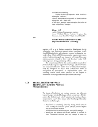 individual accountability.
Despite decades of experience with alternative
techniques, command-i
cant rol management still prevails in most American
enterprises. It is a major prer
of this text, however, that enterprises that cling to
these industrial era managen
Figure 12-3
A brief history of management practices
Source: Weisbord, Marvin. Producti,,e Workplaces. (San
Francisco, Jossey-Bass/Joliri Wiley & Sons, 1988), 254.
400
Part IV Workplace Performance: The
Impact of Information Technology
practices will be at a distinct competitive disadvantage in the
Information Age. Enterprises cannot achieve significant benefit
from EUIS technologies unless they are prepared to change the way
work is done. Effective EUIS implementation requires that workers
are involved in setting goals and standards, solving problems, and
making decisions related to their work. In other words, EUIS
technologies are driving job redesign efforts.
The concepts described in this section underlie much of the
practice of job design and organizational change. Job characteristics
and sociotechnical theories are the basis for intervention strategies
used by enterprises to move from authoritarian forms of
management to participative, or empowerment, styles. The
following section offers more specifics on the impact of
information technology on business process and job design.
12.6 THE RELATIONSHIP BETWEEN
TECHNOLOGY, BUSINESS PROCESS.
AND JOB DESIGN
The impact of technology on business processes and jobs goes
beyond changes in tasks. IT changes jobs in several ways. The key
point is that the best results with IT are achieved when these factors
are considered as part of the project rather than being addressed at
the end as an afterthought.
1. Procedures for completing tasks may change. When tasks are
taken over by an automated system, jobs (or portions of jobs)
may be eliminated. Workers
must be retrained to do the new jobs, reassigned, or let go.
2. When jobs are modified due to the addition or deletion of
tasks, boundaries between jobs may change as tasks are
 