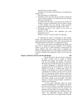 transferred from one job to another.
Sometimes, but not always, these changes are accompanied by
changes in job
titles, descriptions, or compensation.
3. Automation creates new tasks that are required to support the
system or that are related to new products or services. Existing
jobs may be redesigned to
incorporate these new tasks, or new jobs may be created. For
example, a position of administrator may be created to operate
a newly installed local area network, assign passwords,
perform daily backup, troubleshoot problems, and so forth.
4. Technology may lead to the creation of new tasks not
previously possible,
practical, or cost effective. New capabilities may create
opportunities for new
products or services—a positive impact of technology.
To understand the effects of technology on jobs, business
process, and organizational structure, consider the following four
results related to the introduction of PCs with word processing and
spreadsheet software in the office of a manager and secretary.
First, the way some tasks are accomplished may change; new
skills will be needed and old ones eliminated. If the manager
decides to use the PC to author documents, creating them will
require different skills than writing them in longhand did.
Previously important skills, such as the manager’s dictation and the
secretary’s shorthand and transcription skills, may be used only
rarely.
Chapter 12 Business Process and Job (Re)Design 401
Second, the process that governs the interactions
of author, secretary, and ot~ people to produce
documents may change. The secretary now may do
only the nal formatting and printing of documents.
Documents that are filed electronica are no longer sent
to records management or physically filed in one
department these PCs are connected to a network, the
potential for change is extended signi cantly. For
example, if the manager uses e-mail for intercompany
corresponden the secretary and mail services may be
left out of the process entirely. Moreov e-mail gives
many people in the enterprise direct access they never
had before. I manager also has more direct information
about what is going on in the enterpri~ The power
structure, in essence, is being changed—and therein is
often the sour of resistance.
At some points, technology allows for choice
rather than mandating chan~ For example, a PC may be
given just to the secretary. The manager still might co
tinue to dictate documents that the secretary will
transcribe and edit using wo processing software. In
this case, the computer becomes a substitute for the typ
writer. The relationship between manager and
secretary, and the flow of war might change minimally
 