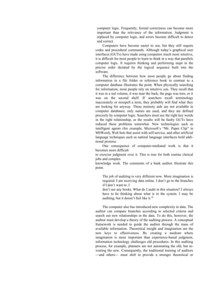 computer logic. Frequently, formal correctness can become more
important than the relevance of the information. Judgment is
replaced by computer logic, and errors become difficult to detect
and correct.
Computers have become easier to use, but they still require
codes and procedural commands. Although today’s graphical user
interfaces (GUTs) have made using computers much more intuitive,
it is difficult for most people to learn to think in a way that parallels
computer logic. It requires thinking and performing steps in the
precise order dictated by the logical sequence built into the
software.
The difference between how most people go about finding
information in a file folder or reference book in contrast to a
computer database illustrates the point. When physically searching
for information, most people rely on intuitive aids. They recall that
it was in a red volume, it was near the back, the page was torn, or it
was on the second shelf. If searchers recall terminology
inaccurately or misspell a term, they probably will find what they
are looking for anyway. These memory aids are not available in
computer databases; only names are used, and they are defined
precisely by computer logic. Searchers must use the right key words
in the right relationship, or the results will be faulty GUTs have
reduced these problems somewhat. New technologies such as
intelligent agents (for example, Microsoft’s “Mr. Paper Clip” in
MSWord), Web bots that assist with self-service, and other artificial
language techniques such as nattiral language interfaces hold addi-
tional promise.
One consequence of computer-mediated work is that it
becomes more difficult
to exercise judgment over it. This is true for both routine clerical
jobs and complex
knowledge work. The comments of a bank auditor illustrate this
point.
The job of auditing is very different now. More imagination is
required. I am receiving data online. I don’t go to the branches
if I don’t want to. I
don’t see any books. What do I audit in this situation? I always
have to be thinking about what is in the system. I may be
auditing, but it doesn’t feel like it.20
The computer also has introduced new complexity in data. The
auditor can compare branches according to selected criteria and
search out new relationships in the data. To do this, however, the
auditor must develop a theory of the auditing process. A conceptual
framework is needed to guide the auditor through the mass of
available information. Theoretical insight and imagination are the
new keys to effectiveness. By creating a medium where
imagination is more important than experience-based judgment,
information technology challenges old procedures. In this auditing
process, for example, planners are not automating the old, but in-
venting the new. Consequently, the traditional training of auditors
—and others— must shift to provide a stronger theoretical or
 