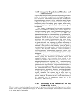 12.6.3 Changes in Organizational Structure and
Communications
When the work process changes, the organizational structure, which
defines the relationships among jobs, also can change. Changes may
result in revisions in the formal organization chart or simply may
alter communication patterns or power relationships among groups
or departments. Changes in organizational structure may take place
immediately as part of the planned system changes, or may evolve
over time as the enterprise gains familiarity with the technology and
its capabilities.
Many changes in organizational structure and communication
patterns can be attributed to technology. For instance, adoption of a
centralized computer system created a tendency for enterprises to
centralize control. On the other hand, the acquisition of PCs at the
departmental level has led to decentralization of decision making.
End-user computing has put new power in the hands of local
departments because one source of power is information. E-mail
has opened new avenues of communication that bypass former
information gatekeepers. The Internet has significantly expanded
the impact, providing wide availability of extensive information to
which access previously was fairly limited. Senior managers have
immediate, direct access to data formerly filtered to them in
summary reports. Knowledge workers literally have the Library of
Congress at their fingertips. Information can be consolidated in
centralized databases and knowledge management systems while
access and processing can be decentralized any place in the country
or the world.
Observers have noted interesting changes in the boundaries
between clerical and professional and between clerical and
managerial positions. Some researchers have referred to this
redistribution of labor as the clericalization of professional work
and the professionalization of clerical work.’4
The most prominent
trend is the shift of keyboarding tasks when professionals and
managers acquire PCs. Individuals who would never have typed in
the past now use word processing to author documents and send e-
mail, and the time that clerical workers used to spend keyboarding
original documents subsequently decreases. Sometimes secretaries
are bypassed completely, or their involvement may be limited to
revising, formatting, and printing. All of these effects of
information technology are not inevitable. Changes in functions and
shifts in power can be attributed as much to the characteristics of
the organization and its management strategy as to the
characteristics of the technology.
12.6.4 Technology as an Enabler for Job and
Work Group Design
Efforts to improve organizational performance through the application of information technology must not overlook
the key role of people in making technology pay off. According to a special report on the response of management
to the human factors of automation:
 