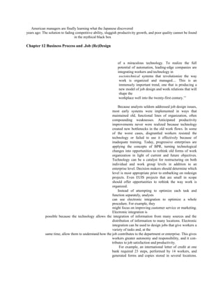 American managers are finally learning what the Japanese discovered
years ago: The solution to fading competitive ability, sluggish productivity growth, and poor quality cannot be found
in the mythical black box
Chapter 12 Business Process and .Job (Re)Design
of a miraculous technology. To realize the full
potential of automation, leading-edge companies are
integrating workers and technology in
sociotechnical systems that revolutionize the way
work is organized and managed.... This is an
immensely important trend, one that is producing a
new model of job design and work relations that will
shape the
workplace well into the twenty-first century.’5
Because analysts seldom addressed job design issues,
most early systems were implemented in ways that
maintained old, functional lines of organization, often
compounding weaknesses. Anticipated productivity
improvements never were realized because technology
created new bottlenecks in the old work flows. In some
of the worst cases, disgruntled workers resisted the
technology or failed to use it effectively because of
inadequate training. Today, progressive enterprises are
applying the concepts of BPR, turning technological
changes into opportunities to rethink old forms of work
organization in light of current and future objectives.
Technology can be a catalyst for restructuring on both
individual and work group levels in addition to an
enterprise level. Decision makers should determine which
level is most appropriate prior to embarking on redesign
projects. Even EUIS projects that are small in scope
should offer opportunities to rethink the way work is
organized.
Instead of attempting to optimize each task and
function separately, analysts
can use electronic integration to optimize a whole
procedure. For example, they
might focus on improving customer service or marketing.
Electronic integration is
possible because the technology allows the integration of information from many sources and the
distribution of information to many locations. Electronic
integration can be used to design jobs that give workers a
variety of tasks and, at the
same time, allow them to understand how the job contributes to the department or enterprise. This gives
workers greater autonomy and responsibility, and it con-
tributes to job satisfaction and productivity.
For example, an international letter of credit at one
bank required 23 steps, performed by 14 workers, and
generated forms and copies stored in several locations.
 