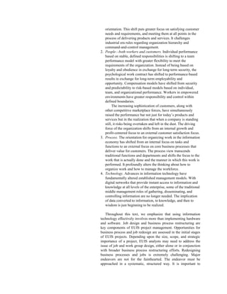 orientation. This shift puts greater focus on satisfying customer
needs and requirements, and meeting them at all points in the
process of delivering products and services. It challenges
industrial era rules regarding organization hierarchy and
command-and-control management.
2. People—both workers and customers. Individual performance
based on stable, defined responsibilities is shifting to a team
performance model with greater flexibility to meet the
requirements of the organization. Instead of being based on
loyalty and obedience in exchange for long-term security, the
psychological work contract has shifted to performance-based
results in exchange for long-term employability and
opportunity. Compensation models have shifted from security
and predictability to risk-based models based on individual,
team, and organizational performance. Workers in empowered
environments have greater responsibility and control within
defined boundaries.
The increasing sophistication of customers, along with
other competitive marketplace forces, have simultaneously
raised the performance bar not just for today’s products and
services but in the realization that when a company is standing
still, it risks being overtaken and left in the dust. The driving
force of the organization shifts from an internal growth and
profit-centered focus to an external customer satisfaction focus.
3. Process. The orientation for organizing work in the information
economy has shifted from an internal focus on tasks and
functions to an external focus on core business processes that
deliver value for customers. The process view transcends
traditional functions and departments and shifts the focus to the
work that is actually done and the manner in which this work is
performed. It profoundly alters the thinking about how to
organize work and how to manage the workforce.
4. Technology. Advances in information technology have
fundamentally altered established management models. With
digital networks that provide instant access to information and
knowledge at all levels of the enterprise, some of the traditional
middle management roles of gathering, disseminating, and
controlling information are no longer needed. The implication
of data converted to information, to knowledge, and then to
wisdom is just beginning to be realized.
Throughout this text, we emphasize that using information
technology effectively involves more than implementing hardware
and software. Job design and business process restructuring are
key components of EUIS project management. Opportunities for
business process and job redesign are assessed in the initial stages
of EUIS projects. Depending upon the size, scope, and strategic
importance of a project, EUIS analysts may need to address the
issue of job and work group design, either alone or in conjunction
with broader business process restructuring efforts. Redesigning
business processes and jobs is extremely challenging. Major
endeavors are not for the fainthearted. The endeavor must be
approached in a systematic, structured way. It is important to
 