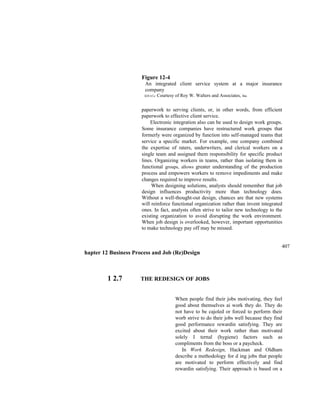 Figure 12-4
An integrated client service system at a major insurance
company
SOUrCe: Courtesy of Roy W. Walters and Associates, Inc.
paperwork to serving clients, or, in other words, from efficient
paperwork to effective client service.
Electronic integration also can be used to design work groups.
Some insurance companies have restructured work groups that
formerly were organized by function into self-managed teams that
service a specific market. For example, one company combined
the expertise of raters, underwriters, and clerical workers on a
single team and assigned them responsibility for specific product
lines. Organizing workers in teams, rather than isolating them in
functional groups, allows greater understanding of the production
process and empowers workers to remove impediments and make
changes required to improve results.
When designing solutions, analysts should remember that job
design influences productivity more than technology does.
Without a well-thought-out design, chances are that new systems
will reinforce functional organization rather than invent integrated
ones. In fact, analysts often strive to tailor new technology to the
existing organization to avoid disrupting the work environment.
When job design is overlooked, however, important opportunities
to make technology pay off may be missed.
407
hapter 12 Business Process and Job (Re)Design
1 2.7 THE REDESIGN OF JOBS
When people find their jobs motivating, they feel
good about themselves ai work they do. They do
not have to be cajoled or forced to perform their
worb strive to do their jobs well because they find
good performance rewardin satisfying. They are
excited about their work rather than motivated
solely I ternal (hygiene) factors such as
compliments from the boss or a paycheck.
In Work Redesign, Hackman and Oldham
describe a methodology for d ing jobs that people
are motivated to perform effectively and find
rewardin satisfying. Their approach is based on a
 