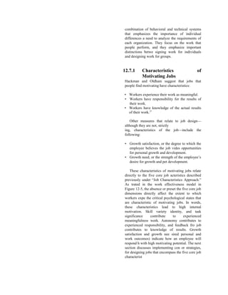 combination of behavioral and technical systems
that emphasizes the importance of individual
differences a need to analyze the requirements of
each organization. They focus on the work that
people perform, and they emphasize important
distinctions betwe signing work for individuals
and designing work for groups.
12.7.1 Characteristics of
Motivating Jobs
Hackman and Oldham suggest that jobs that
people find motivating have characteristics:
• Workers experience their work as meaningful.
• Workers have responsibility for the results of
their work.
• Workers have knowledge of the actual results
of their work.27
Other measures that relate to job design—
although they are not, strictly
ing, characteristics of the job—include the
following:
• Growth satisfaction, or the degree to which the
employee believes the job vides opportunities
for personal growth and development.
• Growth need, or the strength of the employee’s
desire for growth and pet development.
These characteristics of motivating jobs relate
directly to the five core job acteristics described
previously under “Job Characteristics Approach.”
As trated in the work effectiveness model in
Figure 12-5, the absence or preset the five core job
dimensions directly affect the extent to which
workers expe the critical psychological states that
are characteristic of motivating jobs. In words,
these characteristics lead to high internal
motivation. Skill variety identity, and task
significance contribute to experienced
meaningfulness work. Autonomy contributes to
experienced responsibility, and feedback fro job
contributes to knowledge of results. Growth
satisfaction and growth nee sired personal and
work outcomes) indicate how an employee will
respond h with high motivating potential. The next
section discusses implementing con or strategies,
for designing jobs that encompass the five core job
characterist
 