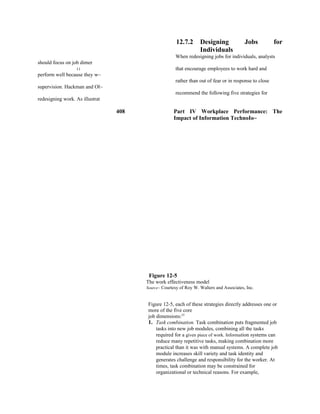 12.7.2 Designing Jobs for
Individuals
When redesigning jobs for individuals, analysts
should focus on job dimer
I I that encourage employees to work hard and
perform well because they w~
rather than out of fear or in response to close
supervision. Hackman and Ol~
recommend the following five strategies for
redesigning work. As illustrat
408 Part IV Workplace Performance: The
Impact of Information TechnoIo~
Figure 12-5
The work effectiveness model
Source~ Courtesy of Roy W. Walters and Associates, Inc.
Figure 12-5, each of these strategies directly addresses one or
more of the five core
job dimensions:25
1. Task combination. Task combination puts fragmented job
tasks into new job modules, combining all the tasks
required for a given piece of work. Information systems can
reduce many repetitive tasks, making combination more
practical than it was with manual systems. A complete job
module increases skill variety and task identity and
generates challenge and responsibility for the worker. At
times, task combination may be constrained for
organizational or technical reasons. For example,
 