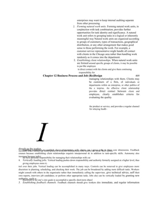 enterprises may want to keep internal auditing separate
from other processing.
2. Forming natural work units. Forming natural work units, in
conjttnction with task combination, provides further
opportunities for task identity and significance. A natural
work unit refers to grouping tasks in a logical or inherently
meaningful way Natural work units are organized according
to groups of customers, types of transactions, geographical
distribution, or any other arrangement that makes good
sense to those performing the work. For example, a
customer service representative might handle all contact
with clients in the Chicago area rather than handling work
randomly as it comes into the department.
3. Establishing client relationships. When natural work units
are formed around specific groups of clients, it may be possible
to put the employee
in direct contact with the clients and give them continuing
responsibility for
Chapter 12 Business Process and Job (Re)Design 409
managing relationships with them. Clients may
be customers of a firm, oI individuals or
departments within an enterprise, or other publics of
the e terprise. An effective client relationship
provides direct contact between client and
employee, clearly establishes criteria for
evaluating the quality
the product or service, and provides a regular channel
for relaying feedb~
Idirectly to the worker.Enabling employees to establish direct relationships with clients can i prove jobs in three core dimensions. Feedbackincreases when workers g€ direct praise or criticism from persons who receive the work. Skill variety
creases because establishing client relationships requires interpersonal sk in addition to task-specific skills. Autonomy also
increases because indivi
als have personal responsibility for managing their relationships with cut
4. Vertically loading jobs. Vertical loading pushes down responsibility and authority formerly assigned at a higher level, thus
giving employees more C(
trol over their jobs. Vertical loading can be accomplished in many ways. Controls can be removed to give employees more
discretion in planning, scheduling, and checking their work. The job can be broadened by adding more difficult tasks. Workers
might consult with others in the organizatio rather than immediately calling the supervisor, give technical advice, auff their
own reports, interview job candidates, or perform other appropriate tasks. Jobs also can be vertically loaded by granting new
authority, such a~discretion to set one’s own goals to accomplish a specific short-term objecl
5. Establishing feedback channels. Feedback channels should give workers dire immediate, and regular information
 