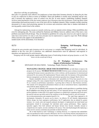 about how well they are performing
their jobs. It is generally more effective for employees to learn about their formance directly, by doing the job, than
to rely on a supervisor as their m source of feedback. Direct job feedback is usually more immediate and pri vate,
and it increases the employee’s sense of control over the job. In most stances, establishing feedback channels
involves removing barriers or blo that insulate employees from information about their performance. Establ ing direct client
relationships (discussed previously) is one of the most effi tive feedback channels. Other examples include returning
documents to tl same word processing operator for revisions and corrections rather than tc random individuals or
moving quality control close to the workers.
Although the implementing concepts are mutually reinforcing, each can separate action strategy. Other possibilities also
exist for redesigning jobs. The areas outlined by Hackman and Oldham, however, address some of the most c mon
problems associated with job design. They are intended as guidelines for erating ideas about how jobs might be improved
rather than as hard and fast n In order to work, these principles must be implemented in a supportive organ tion. Work redesign
efforts must have the support of all stakeholders or
tended results will be diminished, if not thwarted.
12.7.3 Designing Self-Managing Work
Groups
Although the same principles apply designing work for work groups is n complex than designing work for individuals. In
addition to the five core job c] acteristics, two additional characteristics must be addressed: task-required in
dependence and opportunities for social interaction.
Designing work for work groups requires addressing issues of motivating dividuals and group dynamics, as well. The
focus is on the overall task of the gr
410 Part IV Workplace Performance: The
Impact of Information Technology
SPOTLIGHT ON SOLUTIONS —~ Technology, People, Structure, Processes
MANAGING CHANGE: HIGH TOUCH ESSENTIAL are both likely to improve the
prospects for IS success. TO HIGH TECH SUCCESS With the recent evolution towards end-user
computing Do human resource specialists have a role in informa- and the propensity for downsized and
outsourced IS, tion systems (IS) implementation? Recent studies mdi- the dynamics of the partnerships
between management cate that they should. and technical specialists have changed. Much of the re-
Despite remarkable advances in information tech- sponsibility for IS has been passed on to line
managers nology (IT), many computer-based IS still fall short of and user groups. They are now using
IT as a resource in performance expectations. A growing share of these im- their business activities.
This transfer of IT management plementation failures are due to nontechnical factors, responsibilities
raises both the ability and duty of as-
The role of IT in industry and commerce has rapidly sorted specialists to contribute during
the IS adoption risen during the past half century. IT now represents process. As IT usage increases,
and the disparities in about half of all capital investment on a global basis computing skill levels grow,
the need for end-user sup-while much of the workforce in the developed world re- port will increase.
lies on telecommunications and computer-based IS. Un- The rigid linear approach to IS
development, fortunately, IS success can be elusive. An effective IS will whereby implementation
follows design, has been supimprove performance, but IT applications that are planted by greater
iteration. As a result, early and suspoorly planned, developed, or implemented can retard tamed user
participation should be encouraged, but individual and/or group performance. Many organiza-
specialist support, from both technical and human factions have become internally stressed or
competitively tors experts, can also contribute to IS success. Time and disadvantaged after deploying a
major new IS. resource constraints may preclude an ideal IS outcome.
Ills of little benefit by itself. Technology is certainly However, it is important that stakeholders
with con-introduced to foster economic efficiencies, but if it is not flicting interests and perspectives as
well as differential also designed to increase human resource effectiveness, levels of political power
 