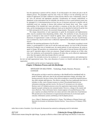 have the opportunity to particiit will be a disaster. IT can help people to do a better job, pate in the IS
adoption process. The geographic reach but only if they are willing to use the technology and if of
modem IT applications can make it difficult to in-they become effective users. Unfortunately, many IT
ap- volve all end-users and appropriate specialists. Faceplications are misused, underutilized, or
abandoned, to-face participation may be infeasible, but advances in Even a good technical system may
be sabotaged if it is telecommunications do favor the use of electronic perceived to interfere with an
established social net- meetings to discuss both technical and human factor work. Thus, a good
understanding of the intended end- issues and achieve a consensus on how they will be users, their
tasks, and the interdependencies between addressed. Goals can be identified for both the IS and the two
is a likely prerequisite for IS success. the associated change program. These goals will help
The unique characteristics of each organization to guide the development and implementation
effort. must be considered when determining whether, where, The satisfaction of users, the perceived
quality of inforand to what extent IT should be applied. After a decision mation outputs, and key
dimensions of organizational is made to develop a specific IT application, the issue of performance,
such as productivity, may be used to how to effectively implement the resulting IS must be measure IS
success.
addressed. The operating performance of an IS will be One solution, according to recent
studies, is a proacimpaired if it does not fit with the needs and expecta- tive level of HR involvement
during the IS adoption tions of intended users, the natural patterns of work and process. By acting as
agents of change, HR specialists can communication, and the goals of relevant business help both end
users and IT specialists adjust to their new processes. Elegant technical solutions are of little value
roles. User satisfaction can be promoted by creating an IS unless they can be effectively implemented
where they that supports rather than disrupts effective work and
• are needed. This inevitably involves the resolution of ~c- communication patterns, and explaining how
the new cial and organizational issues. Thus, clear allocations of system is to benefit individual users and the
organization.
responsibility and the inclusion of appropriate expertise
Chapter 12 Business Process and Job (Re)Design
411
SPOTLIGHT ON SOLUTIONS —* Technology, People, Structure, Processes
(continued)
HR specialists can help to match the technology to the should not be considered only in
terms of money, tech-users, plan for the associated organization change, and nology, and
business processes, but also in terms of how deliver programs to smooth the transition process.
they affect attitudes and behaviors. The effective manage-They have traditionally been slow to
introduce or effec- ment of human resources is critical if the potential benetively use
information technology and their involve- fits from an IT investment are to be realized.
Business ment in IS adoption processes across the organization improvements ultimately
depend on people working has also remained modest. However, a change in this smarter and
more effectively. Those with human factors situation appears to be justified because of the
posi- expertise can enhance both their own stature and imtive link studies have found between
HR specialist prove key dimensions of organizational performance by involvement and IS
outcomes. Information systems contributing to the IS adoption process.
Source: Mans G. Martinsons and Patrick K.C. Chong, “The Influence of Human Factors and
Specialist Involvement on Information Systems Success,” Human Relations 52 (January 1999):
123(3).
rather than on tasks of members. Up to this point, the discussion has centered on redesigning work for individuals.
12.7.3.1 Criteria for Group Effectiveness
Effectiveness means doing the right things. A group is effective when it does right things and efficient if it does them
 