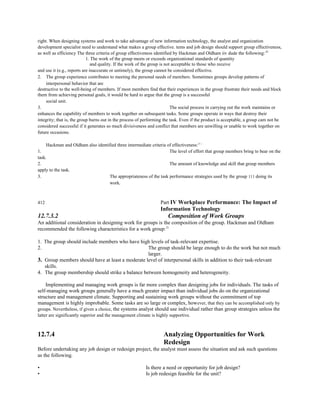 right. When designing systems and work to take advantage of new information technology, the analyst and organization
development specialist need to understand what makes a group effective. tems and job design should support group effectiveness,
as well as efficiency The three criteria of group effectiveness identified by Hackman and Oldham iiv dude the following:29
1. The work of the group meets or exceeds organizational standards of quantity
and quality. If the work of the group is not acceptable to those who receive
and use it (e.g., reports are inaccurate or untimely), the group cannot be considered effective.
2. The group experience contributes to meeting the personal needs of members. Sometimes groups develop patterns of
interpersonal behavior that are
destructive to the well-being of members. If most members find that their experiences in the group frustrate their needs and block
them from achieving personal goals, it would be hard to argue that the group is a successful
social unit.
3. The social process in carrying out the work maintains or
enhances the capability of members to work together on subsequent tasks. Some groups operate in ways that destroy their
integrity; that is, the group burns out in the process of performing the task. Even if the product is acceptable, a group cam not be
considered successful if it generates so much divisiveness and conflict that members are unwilling or unable to work together on
future occasions.
Hackman and Oldham also identified three intermediate criteria of effectiveness:3~~
1. The level of effort that group members bring to bear on the
task.
2. The amount of knowledge and skill that group members
apply to the task.
3. The appropriateness of the task performance strategies used by the group 111 doing its
work.
412 Part IV Workplace Performance: The Impact of
Information Technology
12.7.3.2 Composition of Work Groups
An additional consideration in designing work for groups is the composition of the group. Hackman and Oldham
recommended the following characteristics for a work group:31
1. The group should include members who have high levels of task-relevant expertise.
2. The group should be large enough to do the work but not much
larger.
3. Group members should have at least a moderate level of interpersonal skills in addition to their task-relevant
skills.
4. The group membership should strike a balance between homogeneity and heterogeneity.
Implementing and managing work groups is far more complex than designing jobs for individuals. The tasks of
self-managing work groups generally have a much greater impact than individual jobs do on the organizational
structure and management climate. Supporting and sustaining work groups without the commitment of top
management is highly improbable. Some tasks are so large or complex, however, that they can be accomplished only by
groups. Nevertheless, if given a choice, the systems analyst should use individual rather than group strategies unless the
latter are significantly superior and the management climate is highly supportive.
12.7.4 Analyzing Opportunities for Work
Redesign
Before undertaking any job design or redesign project, the analyst must assess the situation and ask such questions
as the following.
• Is there a need or opportunity for job design?
• Is job redesign feasible for the unit?
 