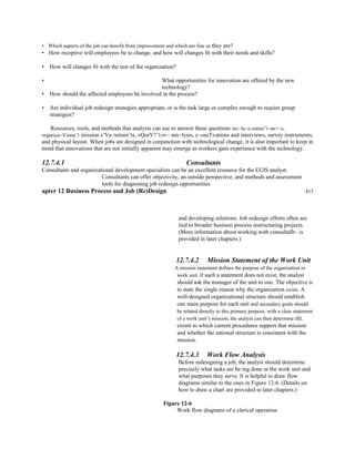 • Which aspects of the job can benefit from improvement and which are fine as they are?
• How receptive will employees be to change, and how will changes fit with their needs and skills?
• How will changes fit with the rest of the organization?
• What opportunities for innovation are offered by the new
technology?
• How should the affected employees be involved in the process?
• Are individual job redesign strategies appropriate, or is the task large or complex enough to require group
strategies?
Resources, tools, and methods that analysts can use to answer these questions inc~lu~e consu”i~an>~s,
organiza~Viona’1 mission s’Va~temen’ts, vQorY?’1ov~ nm~lysis, c~oseTvations and interviews, survey instruments,
and physical layout. When jobs are designed in conjunction with technological change, it is also important to keep in
mind that innovations that are not initially apparent may emerge as workers gain experience with the technology.
12.7.4.1 Consultants
Consultants and organizational development specialists can be an excellent resource for the EUIS analyst.
Consultants can offer objectivity, an outside perspective, and methods and assessment
tools for diagnosing job redesign opportunities
apter 12 Business Process and Job (Re)Design 413
and developing solutions. Job redesign efforts often are
tied to broader businesi process restructuring projects.
(More information about working with consultaflt~ is
provided in later chapters.)
12.7.4.2 Mission Statement of the Work Unit
A mission statement defines the purpose of the organization or
work unit. If such a statement does not exist, the analyst
should ask the manager of the unit to one. The objective is
to state the single reason why the organization exists. A
well-designed organizational structure should establish
one main purpose for each unit and secondary goals should
be related directly to this primary purpose. with a clear statement
of a work unit’s mission, the analyst can then determine tIlL
extent to which current procedures support that mission
and whether the zational structure is consistent with the
mission.
12.7.4.3 Work Flow Analysis
Before redesigning a job, the analyst should determine
precisely what tasks are be ing done in the work unit and
what purposes they serve. It is helpful to draw flow
diagrams similar to the ones in Figure 12-6. (Details on
how to draw a chart are provided in later chapters.)
Figure 12-6
Work flow diagrams of a clerical operation
 