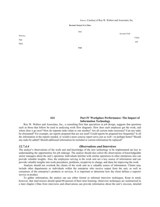 Source: Courtesy of Roy W. Walters and Associates, Inc.
Revised Clerical Work Flow
Start
Account Clerk
(Process,
Check,
Sign
and
Mali)
End
414 Part IV Workplace Performance: The Impact of
Information Technology
Roy W. Walters and Associates, Inc., a consulting firm that specializes in job design, suggests that questions
such as those that follow be used in analyzing work flow diagrams. How does each employee get the work, and
where does it go next? How do separate tasks relate to one another? Are all current tasks necessary? Can any tasks
be eliminated? For example, are reports prepared that are not used? Could reports be prepared less frequently? Is all
the information in the reports needed, or would a more concise report serve just as well—or perhaps better? Should
any tasks be added? Should additional information be included or current information be replaced?
12.7.4.4 Observations and Interviews
The analyst’s observations of the work unit and knowledge of the new technology to be implemented are key to
understanding the opportunities for job redesign. The analyst should also solicit the observations of knowledgeable
senior managers about the unit’s operation. Individuals familiar with similar operations in other enterprises also can
provide valuable insights. Also, the employees serving in the work unit are a key source of information and can
provide valuable insights into work procedures, problems, receptivity to change, and ideas for improving the work.
Analysts should not overlook the clients of the work unit as a valuable source of information. Clients may
include other departments or individuals within the enterprise who receive output from the unit, as well as
consumers of the enterprise’s products or services. It is important to determine how the client defines a superior
service or product.
To gather information, the analyst can use either formal or informal interview techniques. Keep in mind,
however, that interviewers should spend 80 percent of their time listening. (Interview techniques are summarized in
a later chapter.) Data from interviews and observations can provide information about the unit’s mission, detailed
 