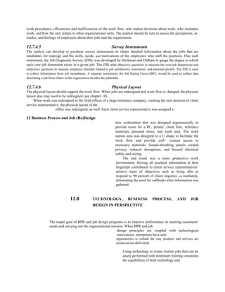 work procedures, efficiencies and inefficiencies of the work flow, who makes decisions about work, who evaluates
work, and how the unit relates to other organizational units. The analyst should be sure to assess the perceptions, at-
titudes, and feelings of employees about their jobs and the organization.
12.7.4.5 Survey Instruments
The analyst can develop or purchase survey instruments to obtain detailed information about the jobs that are
candidates for redesign and the skills, needs, and motivations of the employees who staff the positions. One such
instrument, the Job Diagnostic Survey (JDS), was developed by Hackman and Oldham to gauge the degree to which
each core job dimension exists in a given job. The JDS asks objective questions to measure the core job dimensions and
subjective questions to measure employee attitudes related to job satisfaction, motivation, and personal growth. The JDS is used
to collect information from job incumbents. A separate instrument, the Job Rating Form (JRF), would be used to collect data
describing a job from others in the organization besides the jobholder.
12.7.4.6 Physical Layout
The physical layout should support the work flow. When jobs are redesigned and work flow is changed, the physical
layout also may need to be redesigned (see chapter 10).
When work was redesigned in the field offices of a large insttrance company, creating the new position of client
service representative, the physical layout of the
office was redesigned, as well. Each client service representative was assigned a
12 Business Process and Job (Re)Design
new workstation that was designed ergonomically to
provide room for a PC, printer, client files, reference
materials, personal items, and work area. The work
station area was designed in a U shape to facilitate the
work flow and provide cofl~ venient access to
necessary materials. Sound-absorbing panels created
privacy, reduced disruptions, and housed electrical
cables and wiring.
The end result was a more productive work
environment. Having all essential information at their
fingertips contributed to client service representatives’
achieve ment of objectives such as being able to
respond to 90 percent of client inquiries iim mediately,
eliminating the need for callbacks after information was
gathered.
12.8 TECHNOLOGY, BUSINESS PROCESS, AND JOB
DESIGN IN PERSPECTIVE
The major goal of BPR and job design programs is to improve performance in meeting customers’
needs and carrying out the organizational mission. When BPR and job
design principles are coupled with technological
innovations, enterprises have new
opportunities to rethink the way products and services are
produced and delivered.
Using technology to create routine jobs that can be
easily performed with minimum training constrains
the capabilities of both technology and
 
