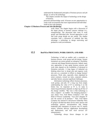 understand the fundamental principles of business process and job
design, as well as the technology.
This chapter considers the impact of technology on the design
of business
processes and knowledge work. It focuses on new opportunities to
create work environments that meet organizational and individual
needs in line with changing
Chapter 12 Business Process and Job (Re)Design 385
work values. The chapter begins with a discussion of
the larger picture of busines! process redesign (i.e.,
reengineering). The discussion then turns to work
group! and individual jobs. Several approaches to job
and work group design are pre sented. The chapter
concludes with a discussion of methods that take
advantage o technology to design motivating and
productive work environments.
12.2 BusINEss PROCESSES, WORK GROUPS, AND JOBS
Technology is both an enabler and a constraint on
business process, work group and job design. System
limitations can restrict greatly an enterprise’s flexibility
ti innovate and change business processes. Indeed, many
new approaches to man aging business process and
work tasks depend on the availability of advanced in
formation networks. A long legacy of industrial era
thinking about how to desigi jobs and organize work
also acts as a constraint in efforts to change busines!
processes. Work rules, especially when stipulated by
union contracts, reward sys tems, corporate cultures,
and other factors, can pose significant challenges.
Information technology affects business processes,
work grotips, and jobs. It’! a long way from simply
understanding the value of IT to realizing it on the
botton line. As important as IT is, its value in
improving performance depends on align ing all four of
the change variables. “My view is that technology is
only a support— an enabler—for changing practices,”
says James Yost, Ford Motor Company’s CIC and
Head of Process Leadership. “You must integrate IT
into the texture of th business.”’ Thus, Ford Motor
Company has married IT and process leadership Their
IT group is divided into three service areas: process and
technology (proces! documentation and change
leadership plus translation of process into IT require
ments), solutions delivery (application development
and deployment), and tech nical services (IT
infrastructure).
Technology always forces changes in job
 