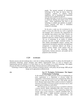people. The greatest potential of information
technology in the long run derives from the
computer’s capacity to enhance human
capabilities. Just as humankind has historically
used the lever to amplify the physical
strength of the body, we can now use the computer
to extend the thinking and creative power of the
mind.... Those organizations that learn to use
technology to unleash and capitalize on people’s
creative potential will have a tremendous
competitive advantage.
By this point, a reader may feel overwhelmed by the
number of factors that affect the way work is organized
and managed. This is precisely why organizations do
not undertake these projects more often. Theories can
serve only as aids in planning design strategies; no
blueprints detail how changes should be implemented.
The use of technology as an enabler to redesign
processes and jobs is largely uncharted territory. It
takes skilled, knowledgeable analysts, working with
organizational development specialists and department
management, to implement effective job design or
business process changes. EUIS analysts must be
sensitive to the ways that technology affects
organizations, business processes, and people and be
prepared to deal with them.
1 2.9 SUMMARY
Business process and job (re)design play a vital role in making technology payoff. To achieve the full benefits of
information technology, project managers must address organizational issues, as well as technical ones.
Implementing end-user solutions is as much about new ways of working as it is about technology. This chapter
discusses the effect of technology on the design of business processes and knowledge work.
Technology is both an enabler and a constraint on business process, work group, and job design. BPR and job
design can be approached at different levek
416 Part IV Workplace Performance: The Impact
of Information Technology
At the enterprise level, BPR generally focuses on reengineering an
entire organization or a department or division within the
organization. At the business process level, reengineering efforts are
smaller in scope and can occur at the unit, work group, and job
levels. Because improvement efforts usually are driven or enabled by
information technologies, EUIS project managers and analysts may be called
upon to lead or contribute to such efforts.
BPR challenges the core business processes or assumptions underlying
a business process. Before undertaking BPR efforts, enterprises must
define their core business processes. Various reengineering methods have
emerged, many of them proprietary to specific consulting firms. In
general, BPR follows a highly structured methodology with four
phases involving diagnosis, design, implementation, and
 