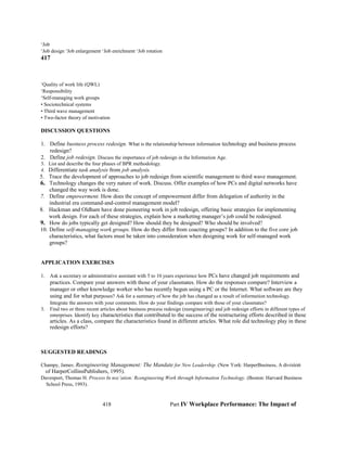 ‘Job
‘Job design ‘Job enlargement ‘Job enrichment ‘Job rotation
417
‘Quality of work life (QWL)
‘Responsibility
‘Self-managing work groups
• Sociotechnical systems
• Third wave management
• Two-factor theory of motivation
DISCUSSION QUESTIONS
1. Define business process redesign. What is the relationship between information technology and business process
redesign?
2. Define job redesign. Discuss the importance of job redesign in the Information Age.
3. List and describe the four phases of BPR methodology.
4. Differentiate task analysis from job analysis.
5. Trace the development of approaches to job redesign from scientific management to third wave management.
6. Technology changes the very nature of work. Discuss. Offer examples of how PCs and digital networks have
changed the way work is done.
7. Define empowerment. How does the concept of empowerment differ from delegation of authority in the
industrial era command-and-control management model?
8. Hackman and Oldham have done pioneering work in job redesign, offering basic strategies for implementing
work design. For each of these strategies, explain how a marketing manager’s job could be redesigned.
9. How do jobs typically get designed? How should they be designed? Who should be involved?
10. Define self-managing work groups. How do they differ from coacting groups? In addition to the five core job
characteristics, what factors must be taken into consideration when designing work for self-managed work
groups?
APPLICATION EXERCISES
1. Ask a secretary or administrative assistant with 5 to 10 years experience how PCs have changed job requirements and
practices. Compare your answers with those of your classmates. How do the responses compare? Interview a
manager or other knowledge worker who has recently begun using a PC or the Internet. What software are they
using and for what purposes? Ask for a summary of how the job has changed as a result of information technology.
Integrate the answers with your comments. How do your findings compare with those of your classmates?
3. Find two or three recent articles about business process redesign (reengineering) and job redesign efforts in different types of
enterprises. Identify key characteristics that contributed to the success of the restructuring efforts described in these
articles. As a class, compare the characteristics found in different articles. What role did technology play in these
redesign efforts?
SUGGESTED READINGS
Champy, James. Reengineering Management: The Mandate for New Leadership. (New York: HarperBusiness, A division
of HarperCollinsPublishers, 1995).
Davenport, Thomas H. Process In noz’ation: Rcengineering Work through Information Technology. (Boston: Harvard Business
School Press, 1993).
418 Part IV Workplace Performance: The Impact of
 