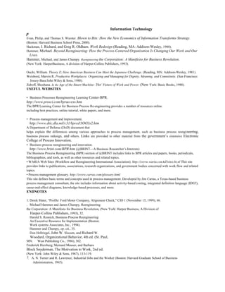 Information Technology
p
Evan, Philip, and Thomas S. Wurster. Blown to Bits: How the New Economics of Information Transforms Strategy.
(Boston: Harvard Business School Press, 2000).
Hackman, J. Richard, and Greg R. Oldham. Work Redesign (Reading, MA: Addison-Wesley, 1980).
Hammer, Michael. Beyond Reengineering: How the Process-Centered Organization Is Changing Our Work and Our
Lives.
Hammer, Michael, and James Champy. Reengineering the Corporation: A Man(festo for Business Revolution.
(New York: HarperBusiness, A division of Harper-Collins Publishers, 1993).
Ouchi, William. Theory Z: How American Business Can Meet the Japanese Challenge. (Reading, MA: Addison-Wesley, 1981).
Weisbord, Marvin R. Productive Workplaces: Organizing and Managing for Dignity, Meaning, and Comniiinity. (San Francisco:
Jossey-Bass/John Wiley & Sons, 1988).
Zuboff, Shoshana. In the Age of the Smart Machine: Thit’ Future of Work and Power. (New York: Basic Books, 1988).
USEFUL WEBSITES
• Business Processes Reengineering Learning Center-BPR.
http://www.prosci.com/bpraccess.htm
The BPR Learning Center for Business Process Re-engineering provides a number of resources online
including best practices, online tutorial, white papers, and more.
• Process management and improvement.
http://www.dtic.dla.mil/c31/bprcd/3OO3s2.htm
A Department of Defense (DoD) document that
helps explain the differences among various approaches to process management, such as business process reengineering,
business process redesign, and others. Links are provided to other material from the government’s extensive Electronic
College of Process Innovation.
• Business process reengineering and innovation.
http://www.brint.com/BPR.htm (@BRINT—A Business Researcher’s Interests)
The Business Process Reengineering (BPR) section of @BRINT includes links to BPR articles and papers, books, periodicals,
bibliographies, and tools, as well as other resources and related topics.
• WARIA Web Sites (Workflow and Reengineering International Association). http://zvzvw.waria.conAd5sites.ht,nl This site
provides links to publications, associations, research organizations, and government bodies concerned with work flow and related
topics.
• Process management glossary. http://zvzvw.carras.com/glossary.html
This site defines basic terms and concepts used in process management. Developed by Jim Carras, a Texas-based business
process management consultant, the site includes information about activity-based costing, integrated definition language (IDEF),
cause-and-effect diagrams, knowledge-based processes, and more.
ENDNOTES
1. Derek Slater, “Profile: Ford Motor Company, Alignment Check,” CIO 1 (November 15, 1999), 66.
~. Michael Hammer and James Champy, Reengineering
the Corporation: A Manifesto for Business Revolution, (New York: Harper Business, A Division of
Harper-Collins Publishers, 1993), 32.
Harold S. Resnich, Business Process Reengineering:
An Executive Resource for Implementation (Boston:
Work systems Associates, Inc., 1994).
Hammer and Champy, op. cit., 35.
Don Hellriegel, John W. Slocum, and Richard W.
Woodard, Organizational Behavior, 4th ed. (St. Paul,
MN: West Publishing Co., 1986), 362.
Frederick Herzberg, Mernard Mauser, and Barbara
Block Snyderman, The Motivation to Work, 2nd ed.
(New York: John Wiley & Sons, 1967), 113-119.
7. A. N. Turner and R. Lawrence, Industrial Jobs and the Worker (Boston: Harvard Graduate School of Business
Administration, 1965).
 
