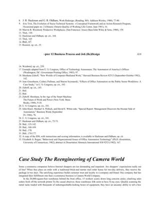 8. J. R. Hackman and G. R. Oldham, Work Redesign, (Reading, MA: Addison-Wesley, 1980), 77-80.
9. Eric Trist, The Evolution of Socio-Technical Systems: A Conceptual Framework and an Action Research Program,
Occasional paper no. 2 (Ontario: Ontario Quality of Working Life Center, June 1981), 16.
10. Marvin R. Weisbord, Productive Workplaces, (San Francisco: Jossey-Bass/John Wiley & Sons, 1988), 159.
11. Thid., 130.
12. Hackman and Oldham, op. cit., 164.
13. Thid., 165
14. Ibid., 67.
15. Resnick, op. cit., 55.
~pter 12 Business Process and Job (Re)Design 419
16. Weisbord, op. cit., 259.
17. Example adapted from U. S. Congress, Office of Technology Assessment, The Automation of America’s Offices
(Washington, DC: Government Printing Office, 1985), 97.
18. Shoshana Zuboff, “New Worlds of Computer-Mediated Work,” Harvard Business Review 82513 (September-October 1982),
142.
19. Joan Greenbaum, Cydney Pullman, and Sharon Szymanski, “Effects of Office Automation on the Public Sector Workforce: A
Case Study,” in U. S. Congress, op. cit., 103.
20. Zuboff, op. cit., 145.
21. Ibid.
22. Ibid.
23. Zuboff, Shoshana, In the Age of the Smart Machine:
The Future of Work and Power (New York: Basic
Books, 1988), 9-10.
24. U. S. Congress, op. cit., 101.
25. John Hoerr, Michael A. Pollock, and David E. White-side, “Special Report: Management Discovers the Human Side of
Automation,” Business Week (September
29, 1986), 70.
26. U. S. Congress, op. cit., 101.
27. Hackman and Oldham, op. cit., 72-73.
28. Ibid., 135-142.
29. Ibid., 168-169.
30. Ibid., 170.
31. Ibid., 174-177.
32. A copy of the JDS, with instructions and scoring information, is available in Hackman and Oldham, op. cit.
33. Elizabeth A. Regan, “Behavioral and Organizational Issues of Office Automation Technology” (Ph.D. dissertation,
University of Connecticut, 1982), abstract in Dissertation Abstracts International 830 9253 (1982), 167.
Case Study The Reengineering of Camera World
Some c-commerce companies believe Internet shoppers are too demanding and impatient. Are shoppers’ expectations really out
of line? When they place an order with a traditional brick-and mortar mail order house for two-day delivery, they receive the
package in two days. The satisfying experience builds customer trust and loyalty in a company and brand. One company that has
integrated their fulfillment into their e-commerce business is Camera World Company.
In the 20,000-square-foot warehouse behind the front office, 15 workers scurry down long concrete aisles, clutching sales
orders fresh off the network printer To the casual observer, these warehouse folk seem to have X-ray eyes. Quickly scanning the
metal racks loaded with thousands of indistinguishable-looking boxes of equipment, they have an uncanny ability to tell a box
 