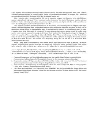 e-mail or phone—arid customers even receive a notice via e-mail showing them where their question is in the queue. For those
who eschew telephone handsets, an Internet-telephony feature lets customers whose computers are equipped with a sound card
and a microphone connect over the Internet to talk with the sales and support staff.
When a customer orders a camera through the Web site, the transaction is zapped from the servers to the order-fulfillment
database via a dedicated, high-speed Ti line. A software interface between the Web site and the database reads the order and
translates it into the order-entry system. Sales reps, customer-support personnel, and shippers and other warehouse workers can
review the order by tapping into Camera World’s database from PCs.
Every few hours, warehouse personnel print a batch of 50 or so orders. Rush orders are printed on red paper; white paper
signifies a standard UPS ground order. After workers locate the correct products and place thorn in a plastic tub along with the
paper orders, they cart them to the shipping station, where the bar-code checking occurs. If the bar code doesn’t match the order,
a computer screen at the station notes the mismatch. If the match is correct, the inventory database records the product model
number; when inventory reaches a low enough level, Camera World reorders. Once the product is packaged for shipping, it’s
loaded onto a waiting UPS van, which departs at the end of the day. Meanwhile, an e-mail message is sent to the customer,
noting the time the package is scheduled to ship. Using a confirmation number supplied by the company, the customer can check
the Web site to track the order. The customer tracks the package through the UPS link that is on the Camera World
Business2Business Web page.
Most of Camera World’s customers are not aware of these systems and do not really care about the specifics. They are just
extremely satisfied with the customer service and have shown their loyalty when making purchases. Camera World realized
earlier on that they had to provide the same excellent service they had provided for years with the traditional infrastructure.
Sources: Fryer, Bronwyn, “When Something Clicks,” Inc. (March 15, 2000): http://wzvu’. inc.conl/nrticlt’s/dL’tails/ 0,,
ART17848,00.html accessed on 12/26/00; Rigney, Patrick, “Eliminate Fulfillment Problems,” L’-BOSjlIL’ss Ad,’i,or (March 2000),
28—30; Holstein, William J., “Rewiring the ‘Old Economy’,” U.S. Nert’s and World Report (April ~0, 2000), 38—40.
1. Cameraworld reengineered itself from brick-and-mortar shipping store to a full-fledged business-tobusiness Website.
Customers always had been Camera World’s top priority. How did the Web site change customer relationships?
2. Many retailers maintain a Web presence. Camera World decided they wanted a fully transactional Web site. What back-end
system changes were necessary? Consider changes to design, hardware, software, and so forth.
3. In the near future, a greater percentage of camera suppliers will sell their products via the Web. What are some changes that
Camera World could make to enhance their fulfillment process?
4. Visit Camera World’s Web site (zozvzv.camerazvorld. corn) and Kodak’s Web site (zvzvw.kodak.corn). Browse the two sites
and note their similarities and differences. Do the sites serve different customers? In your opinion, which site is more
customer friendly? Why?
 