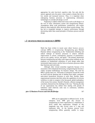 appropriate for only low-level, repetitive jobs. Not only did the
narrow approach miss the point, it also created a climate that led to
low morale and increased turnover. Thus, it is important when
redesigning business processes or implementing information
technologies to consider job design, as well.
Neglecting to address behavioral issues such as job design is at
the root of many information system and reengineering failures.
Assumptions about work performance, productivity, and worker
behavior often implicitly affect decisions about systems design. This
has led to misguided attempts to improve performance through
downsizing rather than sound principles of business process and job
design.
~.3 BUSINESS PROCESS REDESIGN (BPR)
Much has been written in recent years about business process
redesign (BPR), or reengineering. Reengineering guru Michael
Hammer defines reengineering as the “fundamental rethinking and
radical redesign of business processes to achieve dramatic
improvement in critical, contemporary measures of performance,
such as cost, quality, service, and speed.”2
The primary distinctions
between reengineering and other work improvement methods are the
emphasis on fundamental rethinking of work design rather than
incremental improvement, and the focus on business processes rather
than functions and work tasks.
Although often viewed somewhat negatively because of its
association with widespread downsizing, reengineering has become a
widely accepted methodology for business change. The need for
BPR is greater than ever. Thousands of enterprises around the world
are faced with the daunting task of shifting from stable, command-
and-control hierarchical structures to more fleet, flexible, flatter
organizational structures that fully utilize the capabilities of a diverse
workforce in order to compete in the fast-paced, global marketplace
of the twenty-first century. Harold S. Resnick, a Boston management
consultant, characterizes the challenge in this way: “Steering the ship
of our organizations has shifted from dealing with periods of
turbulence amid relatively calm seas to continuous, relentless
whitewater rafting. “‘
pter 12 Business Process and Job (Re)Design 387
BPR can be approached at different levels. At the
enterprise level, BPR gent ally focuses on
reengineering an entire organization or a department or
divisi within that organization. Changes of this
magnitude may take several years to c sign and
implement fully. At the business process level,
reengineering efforts generally smaller in scope,
 