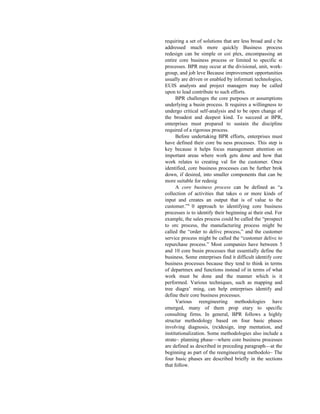 requiring a set of solutions that are less broad and c be
addressed much more quickly Business process
redesign can be simple or coi plex, encompassing an
entire core business process or limited to specific st
processes. BPR may occur at the divisional, unit, work-
group, and job leve Because improvement opportunities
usually are driven or enabled by informati technologies,
EUIS analysts and project managers may be called
upon to lead contribute to such efforts.
BPR challenges the core purposes or assumptions
underlying a busin process. It requires a willingness to
undergo critical self-analysis and to be open change of
the broadest and deepest kind. To succeed at BPR,
enterprises must prepared to sustain the discipline
required of a rigorous process.
Before undertaking BPR efforts, enterprises must
have defined their core bu ness processes. This step is
key because it helps focus management attention on
important areas where work gets done and how that
work relates to creating val for the customer. Once
identified, core business processes can be further brok
down, if desired, into smaller components that can be
more suitable for redesig
A core business process can be defined as “a
collection of activities that takes o or more kinds of
input and creates an output that is of value to the
customer.”4
0 approach to identifying core business
processes is to identify their beginning ai their end. For
example, the sales process could be called the “prospect
to orc process, the manufacturing process might be
called the “order to delivc process,” and the customer
service process might be called the “customer delivc to
repurchase process.” Most companies have between 5
and 10 core busin processes that essentially define the
business. Some enterprises find it difficult identify core
business processes because they tend to think in terms
of departmex and functions instead of in terms of what
work must be done and the manner which is it
performed. Various techniques, such as mapping and
tree diagra’ ming, can help enterprises identify and
define their core business processes.
Various reengineering methodologies have
emerged, many of them prop etary to specific
consulting firms. In general, BPR follows a highly
structur methodology based on four basic phases
involving diagnosis, (re)design, imp mentation, and
institutionalization. Some methodologies also include a
strate~ planning phase—where core business processes
are defined as described in preceding paragraph—at the
beginning as part of the reengineering methodolo~ The
four basic phases are described briefly in the sections
that follow.
 