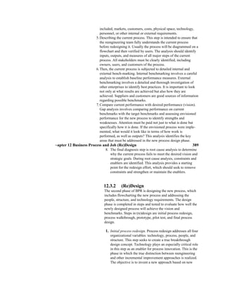 included, markets, customers, costs, physical space, technology,
personnel, or other internal or external requirements.
5.Describing the current process. This step is intended to ensure that
the reengineering team fully understands the current process
before redesigning it. Usually the process will be diagrammed on a
flowchart and then verified by users. The analysis should identify
inputs, outputs, and measures of all major steps of the current
process. All stakeholders must be clearly identified, including
owners, users, and customers of the process.
6.Then, the current process is subjected to detailed internal and
external bench-marking. Internal benchmarking involves a careful
analysis to establish baseline performance measures. External
benchmarking involves a detailed and thorough investigation of
other enterprises to identify best practices. It is important to look
not only at what results are achieved but also how they are
achieved. Suppliers and customers are good sources of information
regarding possible benchmarks.
7.Compare current performance with desired performance (vision).
Gap analysis involves comparing performance on current
benchmarks with the target benchmarks and assessing envisioned
performance for the new process to identify strengths and
weaknesses. Attention must be paid not just to what is done but
specifically how it is done. If the envisioned process were imple-
mented, what would it look like in terms of how work is
performed, as well as outputs? This analysis identifies the key
areas that must be addressed in the new process design phase.
~apter 12 Business Process and Job (Re)Design 389
8. The final diagnosis step is root cause analysis to determine
why the current process fails to meet the desired vision and
strategic goals. During root cause analysis, constraints and
enablers are identified. This analysis provides a starting
point for the redesign effort, which should seek to remove
constraints and strengthen or maintain the enablers.
12.3.2 (Re)Design
The second phase of BPR is designing the new process, which
includes flowcharting the new process and addressing the
people, structure, and technology requirements. The design
phase is completed in steps and tested to evaluate how well the
newly designed process will achieve the vision and
benchmarks. Steps in (re)design are initial process redesign,
process walkthrough, prototype, pilot test, and final process
design.
1. Initial process redesign. Process redesign addresses all four
organizational variables: technology, process, people, and
structure. This step seeks to create a true breakthrough
design concept. Technology plays an especially critical role
in this step as an enabler for process innovation. This is the
phase in which the true distinction between reengineering
and other incremental improvement approaches is realized.
The objective is to invent a new approach based on new
 