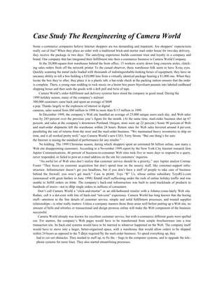 Case Study The Reengineering of Camera World
Some c-commerce companies believe Internet shoppers are too demanding and impatient. Are shoppers’ expectations
really out of line? When they place an order with a traditional brick-and mortar mail order house for two-day delivery,
they receive the package in two days. The satisfying experience builds customer trust and loyalty in a company and
brand. One company that has integrated their fulfillment into their e-commerce business is Camera World Company.
In the 20,000-square-foot warehouse behind the front office, 15 workers scurry down long concrete aisles, clutch-
ing sales orders fresh off the network printer To the casual observer, these warehouse folk seem to have X-ray eyes.
Quickly scanning the metal racks loaded with thousands of indistinguishable-looking boxes of equipment, they have an
uncanny ability to tell a box holding a $10,000 lens from a virtually identical package bearing a $1,000 one. When they
locate the box they’re after, they place it in a plastic tub; a bar-code check at the packing station ensures that the order
is complete. There, a young man nodding to rock music on a boom box pours Styrofoam peanuts into labeled cardboard
shipping boxes and then seals the goods with a deft pull and twist of tape.
Camera World’s order-fulfillment and delivery systems have stood the company in good stead. During the
1999 holiday season, many of the company’s stalwart
300,000 customers came back and spent an average of $600
a pop. Thanks largely to the explosion of interest in digital
cameras, sales soared from $80 million in 1998 to more than $115 million in 1999.
In December 1999, the company’s Web site handled an average of 25,000 unique users each day, and Web sales
rose by 245 percent over the previous year’s figure for the month. (At the same time, mail-order business shot up 67
percent, and sales at the company’s downtown Portland, Oregon, store were up 22 percent.) Some 90 percent of Web
and mail-order shipments left the warehouse within 24 hours. Return rates for Web sales hovered around 4 per cent,
paralleling the rate of returns from the store and the mail-order business. “We maintained heavy inventories to ship on
time, and it all worked pretty well,” says Camera World’s new CEO, Terry Strom. “But one thing’s for sure:
the Internet is raising the standard of performance for any retailer.”
No kidding. The 1999 Christmas season, during which shoppers spent an estimated $6 billion online, saw many a
Web site disappointing customers. According to a November 1999 report by the New York City Internet research firm
Jupiter Communications, 46 percent of business-to-consumer Web sites took five or more days to respond to a query,
never responded, or failed to post an e-mail address on the site for customers’ inquiries.
“An awful lot of Web sites don’t realize that customer service should be a priority,” says Jupiter analyst Cormac
Foster “They focus on customer acquisition but don’t spend time on the unsexy stuff, like customer-support infra-
structure. Infrastructure doesn’t get you headlines, but if you don’t have a staff of people to take care of business
behind the firewall, you won’t get much.” Case in point: Toys “R” Us, whose online subsidiary ToysRUs.com
(announced with great fanfare in June 1998) found itself suffocating under the rush of online holiday traffic and was
unable to fulfill orders on time. The company’s back-end infrastructure was built to send truckloads of products to
hundreds of stores—not to ship single orders to millions of consumers.
Don’t call Camera World a “click-and-mortar” or an old-fashioned retailer with a Johnny-come-lately Web site.
Rather, call it a dot-corn with lots of back-end “not-coin” experience. Camera World has long known that the boring
stuff—attention to the fine details of customer service, simple and solid fulfillment processes, and trusted supplier
relationships—is what really matters. Unless a company masters those three areas well before putting up a Web site, no
amount of bells and whistles or transactional and design prowess online will make the Web component of the business
successful.
Camera World already was known for excellent customer service, but with e-commerce different goals were spelled
out. For starters, the company’s Web pages would have to be transformed from simple brochureware into a true
transaction site. Its back-end systems would have to be married to whatever happened on the Web. The company itself
would have to move into a larger, better-organized space, with a warehouse that would allow orders to be shipped
within 24 hours as opposed to the 5 days required by the mail-order business. To speed everything up, they
had to cut out obstacles. They needed to staff up, to fix the ~ bugs in the computer systems, and to upgrade the tele-
phone systems for more lines. They also started streamlining processes.
 